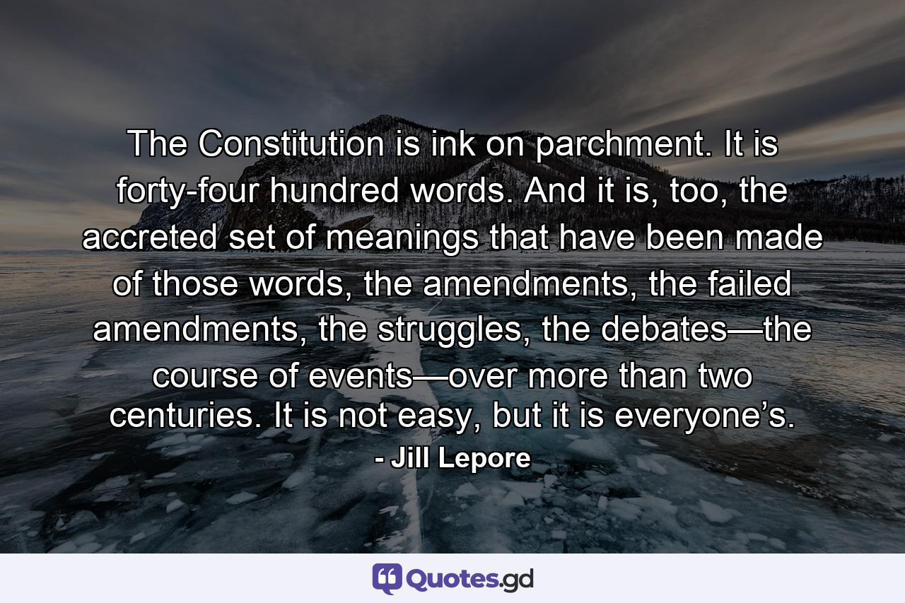 The Constitution is ink on parchment. It is forty-four hundred words. And it is, too, the accreted set of meanings that have been made of those words, the amendments, the failed amendments, the struggles, the debates—the course of events—over more than two centuries. It is not easy, but it is everyone’s. - Quote by Jill Lepore