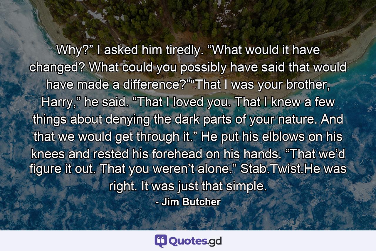 Why?” I asked him tiredly. “What would it have changed? What could you possibly have said that would have made a difference?”“That I was your brother, Harry,” he said. “That I loved you. That I knew a few things about denying the dark parts of your nature. And that we would get through it.” He put his elblows on his knees and rested his forehead on his hands. “That we’d figure it out. That you weren’t alone.” Stab.Twist.He was right. It was just that simple. - Quote by Jim Butcher