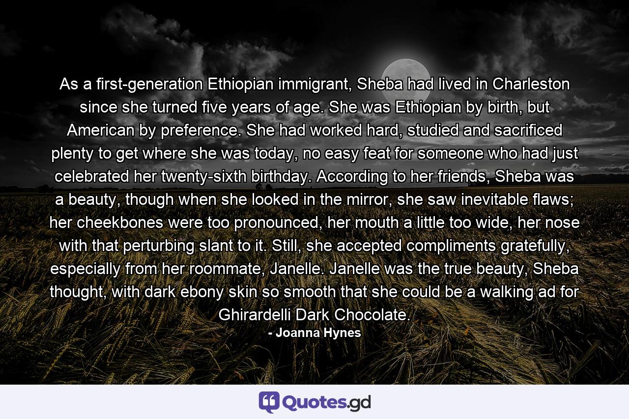 As a first-generation Ethiopian immigrant, Sheba had lived in Charleston since she turned five years of age. She was Ethiopian by birth, but American by preference. She had worked hard, studied and sacrificed plenty to get where she was today, no easy feat for someone who had just celebrated her twenty-sixth birthday. According to her friends, Sheba was a beauty, though when she looked in the mirror, she saw inevitable flaws; her cheekbones were too pronounced, her mouth a little too wide, her nose with that perturbing slant to it. Still, she accepted compliments gratefully, especially from her roommate, Janelle. Janelle was the true beauty, Sheba thought, with dark ebony skin so smooth that she could be a walking ad for Ghirardelli Dark Chocolate. - Quote by Joanna Hynes