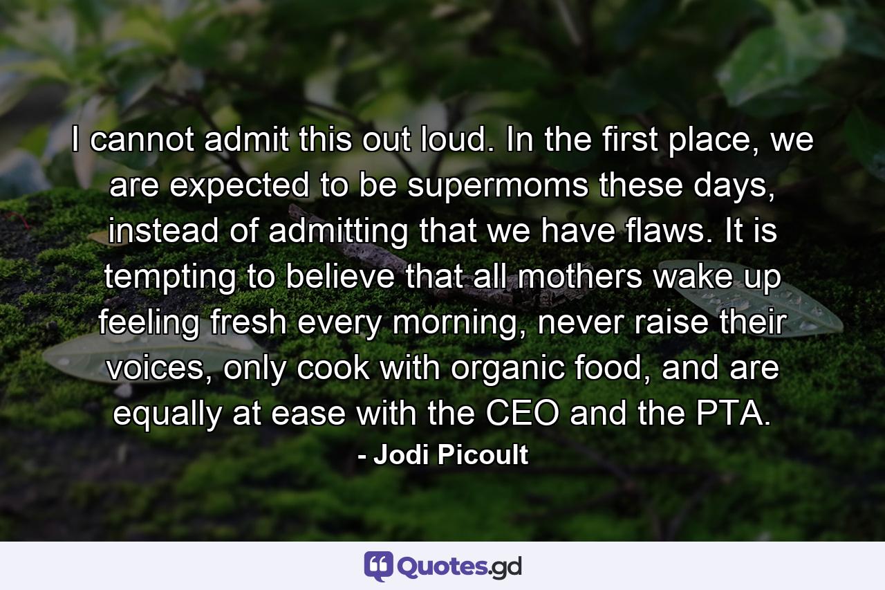 I cannot admit this out loud. In the first place, we are expected to be supermoms these days, instead of admitting that we have flaws. It is tempting to believe that all mothers wake up feeling fresh every morning, never raise their voices, only cook with organic food, and are equally at ease with the CEO and the PTA. - Quote by Jodi Picoult