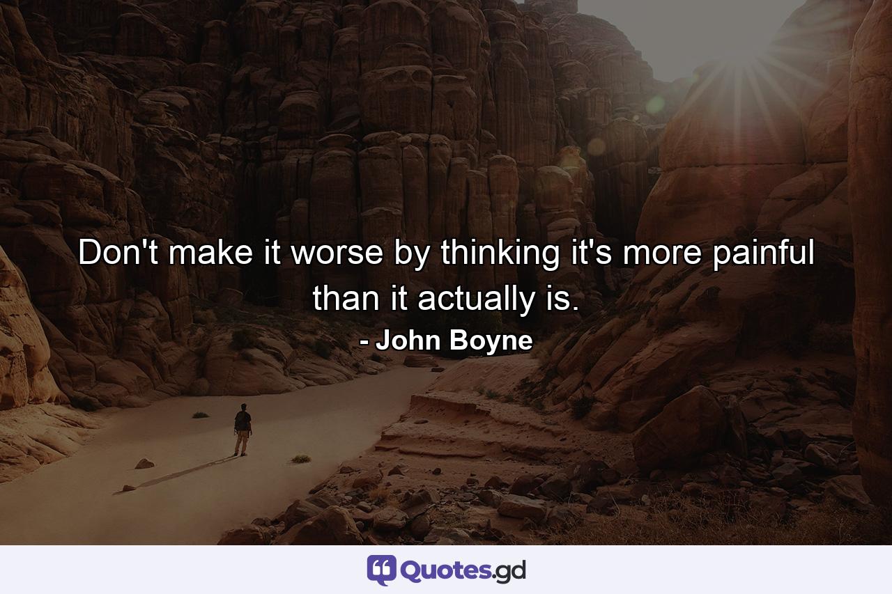 Don't make it worse by thinking it's more painful than it actually is. - Quote by John Boyne