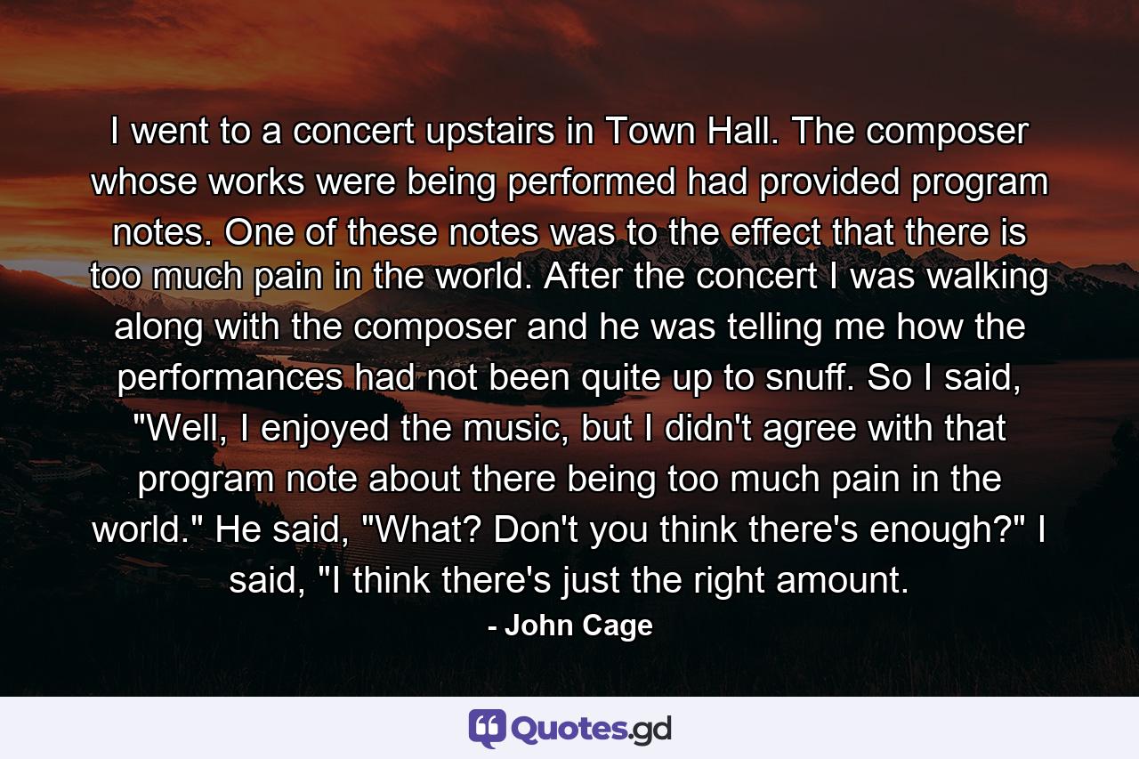 I went to a concert upstairs in Town Hall. The composer whose works were being performed had provided program notes. One of these notes was to the effect that there is too much pain in the world. After the concert I was walking along with the composer and he was telling me how the performances had not been quite up to snuff. So I said, 