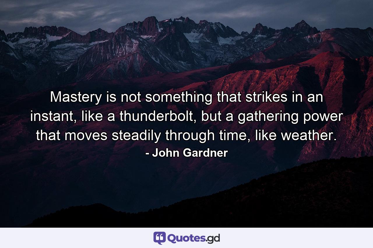 Mastery is not something that strikes in an instant, like a thunderbolt, but a gathering power that moves steadily through time, like weather. - Quote by John Gardner