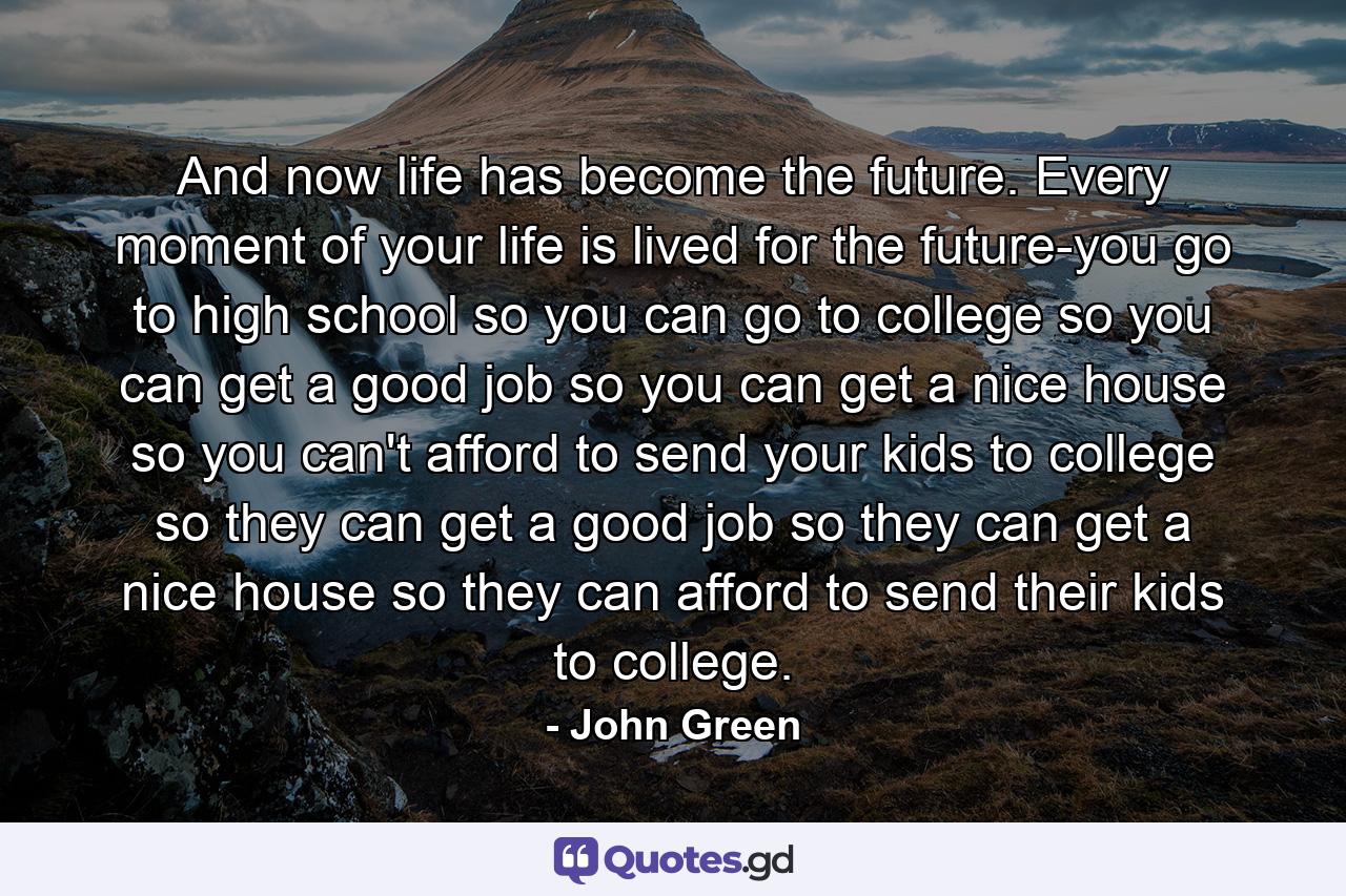 And now life has become the future. Every moment of your life is lived for the future-you go to high school so you can go to college so you can get a good job so you can get a nice house so you can't afford to send your kids to college so they can get a good job so they can get a nice house so they can afford to send their kids to college. - Quote by John Green