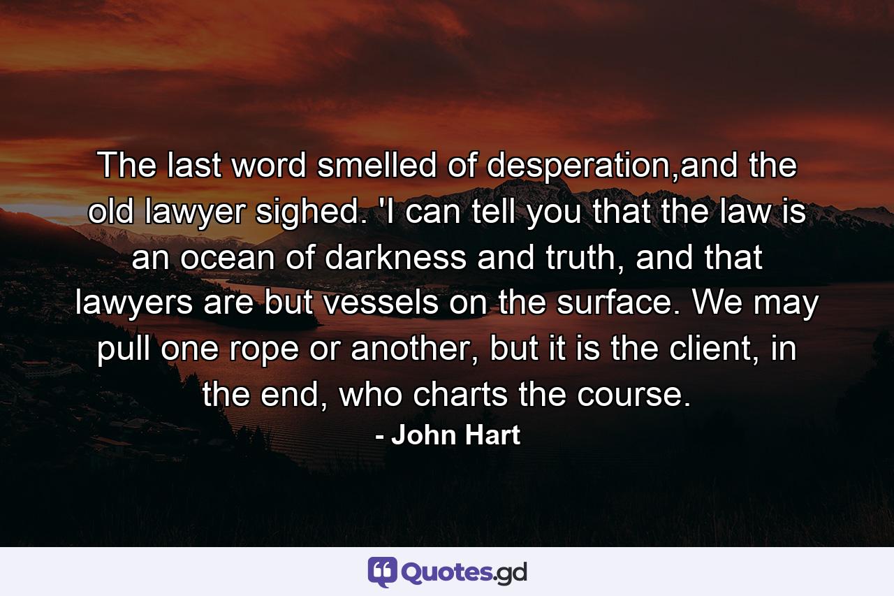 The last word smelled of desperation,and the old lawyer sighed. 'I can tell you that the law is an ocean of darkness and truth, and that lawyers are but vessels on the surface. We may pull one rope or another, but it is the client, in the end, who charts the course. - Quote by John Hart