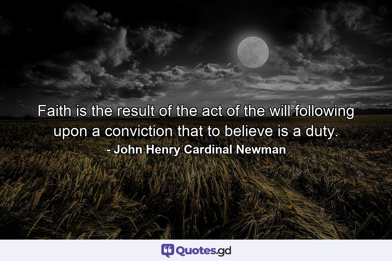 Faith is the result of the act of the will  following upon a conviction that to believe is a duty. - Quote by John Henry Cardinal Newman