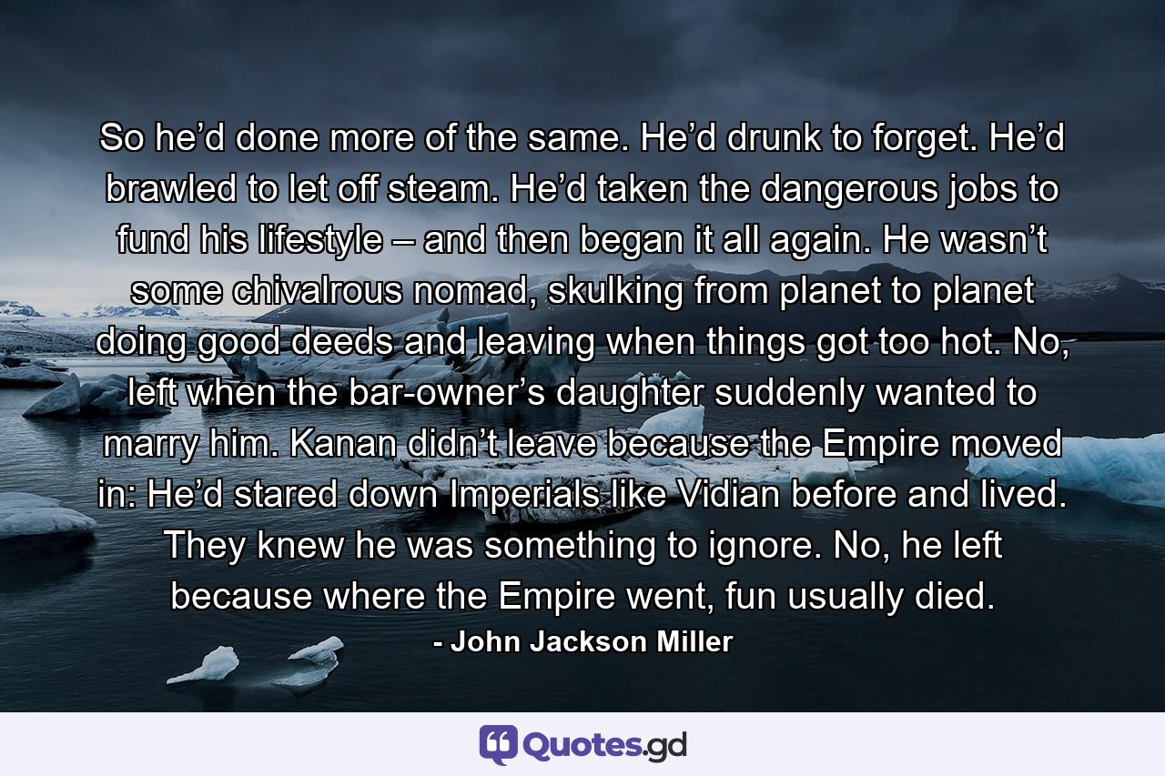 So he’d done more of the same. He’d drunk to forget. He’d brawled to let off steam. He’d taken the dangerous jobs to fund his lifestyle – and then began it all again. He wasn’t some chivalrous nomad, skulking from planet to planet doing good deeds and leaving when things got too hot. No, left when the bar-owner’s daughter suddenly wanted to marry him. Kanan didn’t leave because the Empire moved in: He’d stared down Imperials like Vidian before and lived. They knew he was something to ignore. No, he left because where the Empire went, fun usually died. - Quote by John Jackson Miller