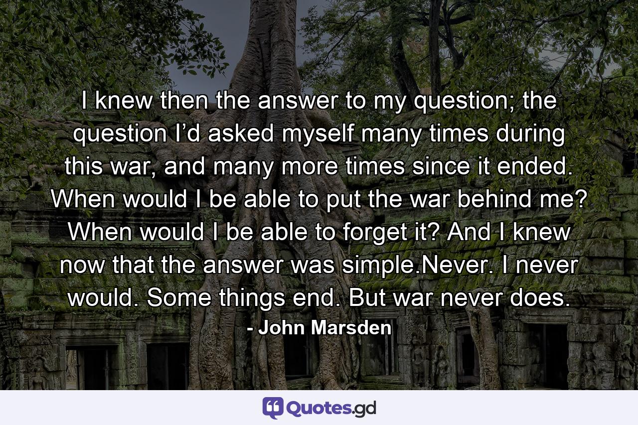 I knew then the answer to my question; the question I’d asked myself many times during this war, and many more times since it ended. When would I be able to put the war behind me? When would I be able to forget it? And I knew now that the answer was simple.Never. I never would. Some things end. But war never does. - Quote by John Marsden