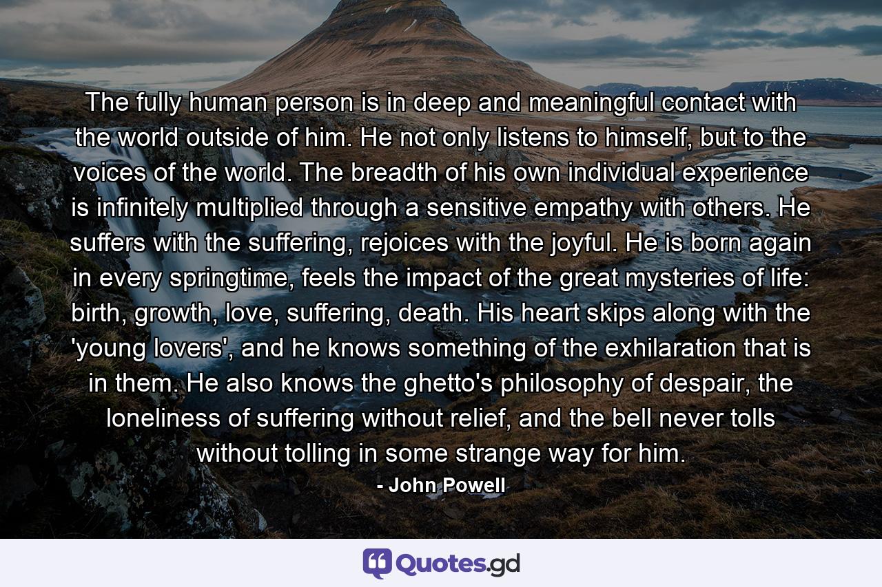 The fully human person is in deep and meaningful contact with the world outside of him. He not only listens to himself, but to the voices of the world. The breadth of his own individual experience is infinitely multiplied through a sensitive empathy with others. He suffers with the suffering, rejoices with the joyful. He is born again in every springtime, feels the impact of the great mysteries of life: birth, growth, love, suffering, death. His heart skips along with the 'young lovers', and he knows something of the exhilaration that is in them. He also knows the ghetto's philosophy of despair, the loneliness of suffering without relief, and the bell never tolls without tolling in some strange way for him. - Quote by John Powell