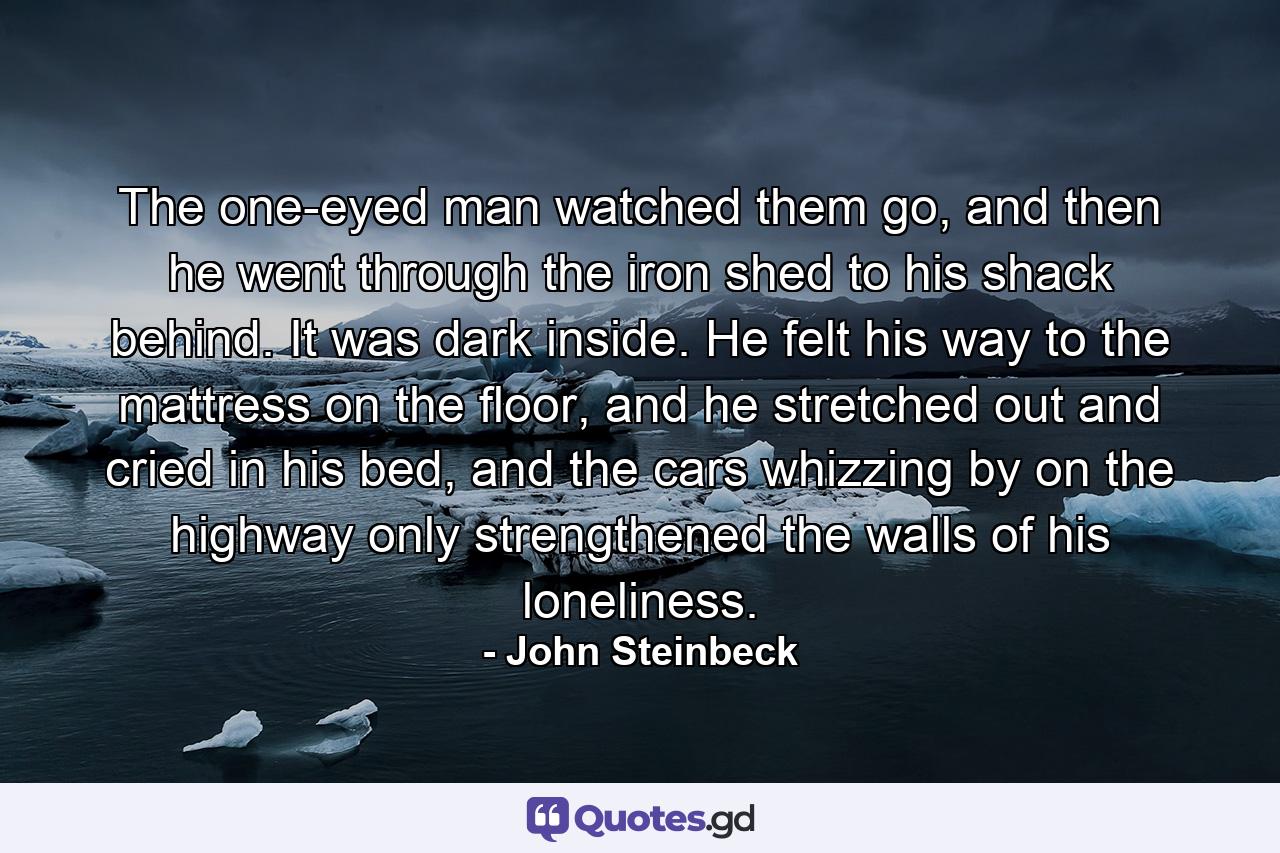 The one-eyed man watched them go, and then he went through the iron shed to his shack behind. It was dark inside. He felt his way to the mattress on the floor, and he stretched out and cried in his bed, and the cars whizzing by on the highway only strengthened the walls of his loneliness. - Quote by John Steinbeck