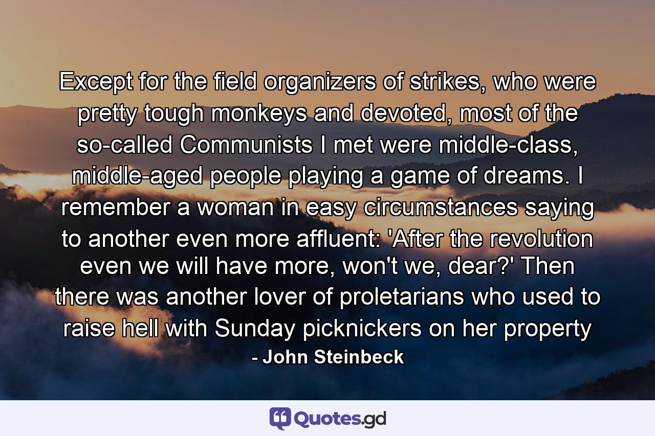 Except for the field organizers of strikes, who were pretty tough monkeys and devoted, most of the so-called Communists I met were middle-class, middle-aged people playing a game of dreams. I remember a woman in easy circumstances saying to another even more affluent: 'After the revolution even we will have more, won't we, dear?' Then there was another lover of proletarians who used to raise hell with Sunday picknickers on her property - Quote by John Steinbeck