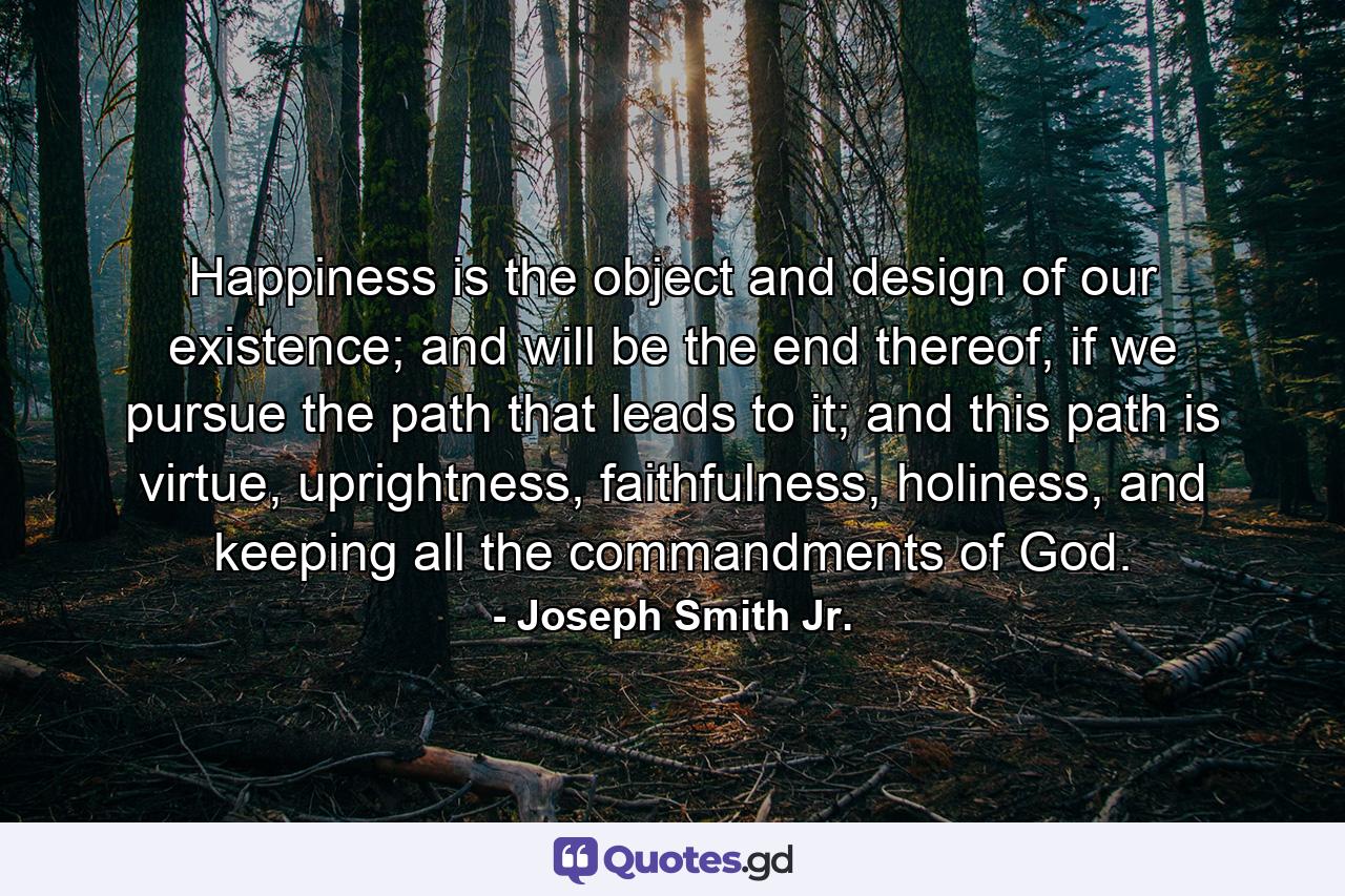 Happiness is the object and design of our existence; and will be the end thereof, if we pursue the path that leads to it; and this path is virtue, uprightness, faithfulness, holiness, and keeping all the commandments of God. - Quote by Joseph Smith Jr.