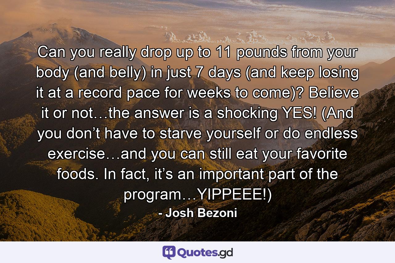 Can you really drop up to 11 pounds from your body (and belly) in just 7 days (and keep losing it at a record pace for weeks to come)? Believe it or not…the answer is a shocking YES! (And you don’t have to starve yourself or do endless exercise…and you can still eat your favorite foods. In fact, it’s an important part of the program…YIPPEEE!) - Quote by Josh Bezoni