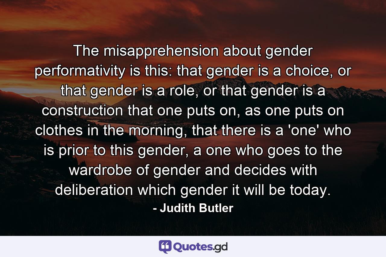 The misapprehension about gender performativity is this: that gender is a choice, or that gender is a role, or that gender is a construction that one puts on, as one puts on clothes in the morning, that there is a 'one' who is prior to this gender, a one who goes to the wardrobe of gender and decides with deliberation which gender it will be today. - Quote by Judith Butler