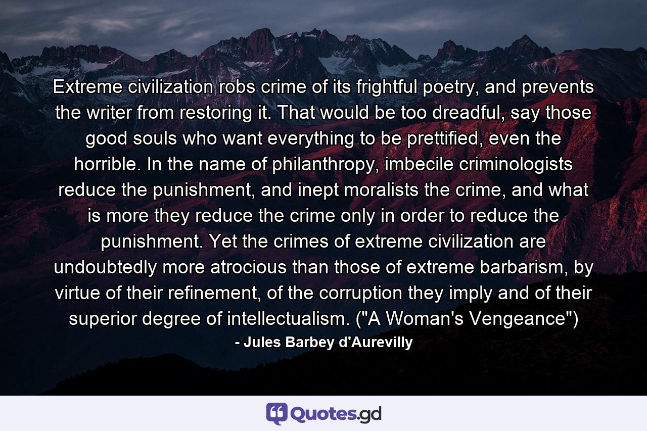 Extreme civilization robs crime of its frightful poetry, and prevents the writer from restoring it. That would be too dreadful, say those good souls who want everything to be prettified, even the horrible. In the name of philanthropy, imbecile criminologists reduce the punishment, and inept moralists the crime, and what is more they reduce the crime only in order to reduce the punishment. Yet the crimes of extreme civilization are undoubtedly more atrocious than those of extreme barbarism, by virtue of their refinement, of the corruption they imply and of their superior degree of intellectualism. (