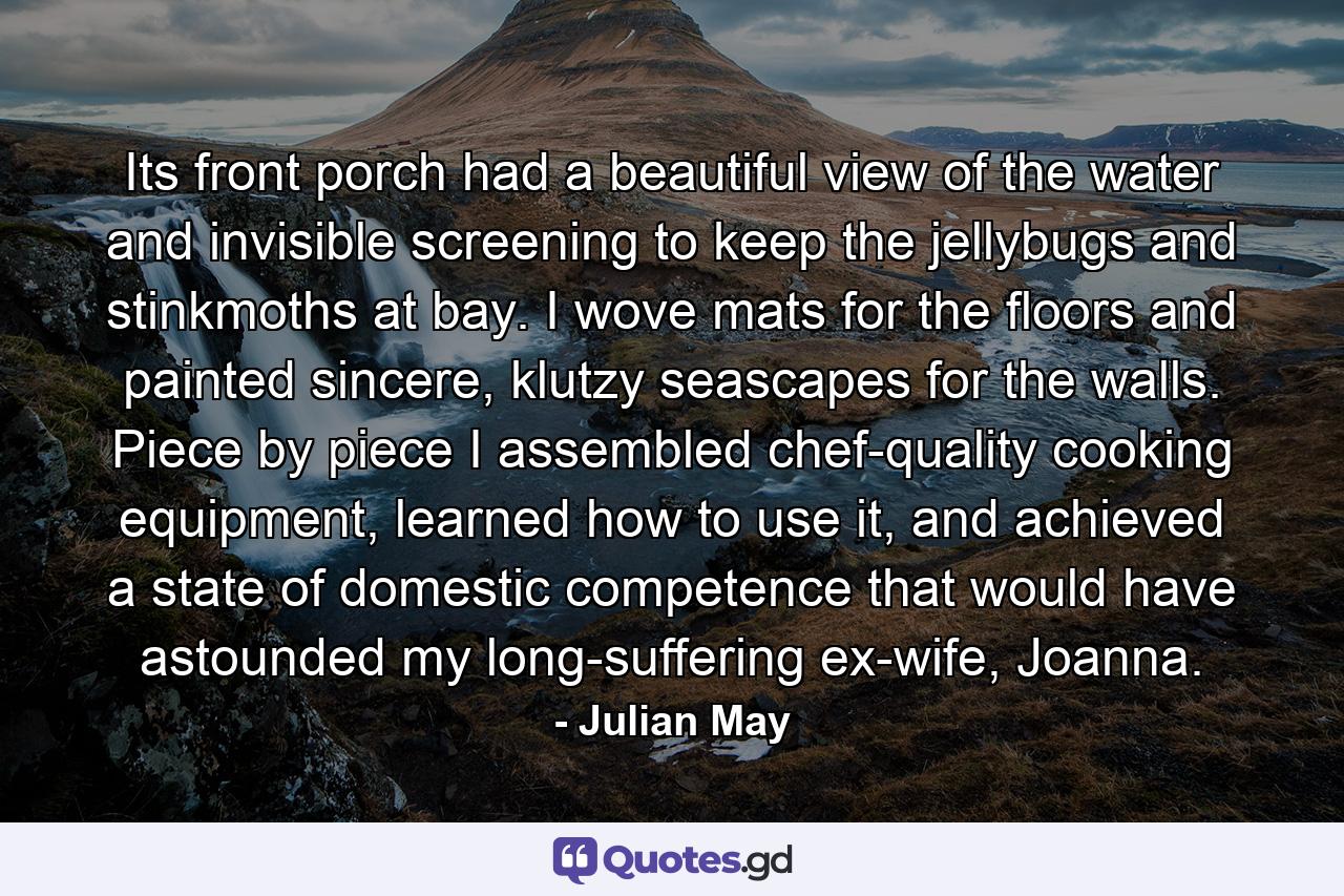 Its front porch had a beautiful view of the water and invisible screening to keep the jellybugs and stinkmoths at bay. I wove mats for the floors and painted sincere, klutzy seascapes for the walls. Piece by piece I assembled chef-quality cooking equipment, learned how to use it, and achieved a state of domestic competence that would have astounded my long-suffering ex-wife, Joanna. - Quote by Julian May