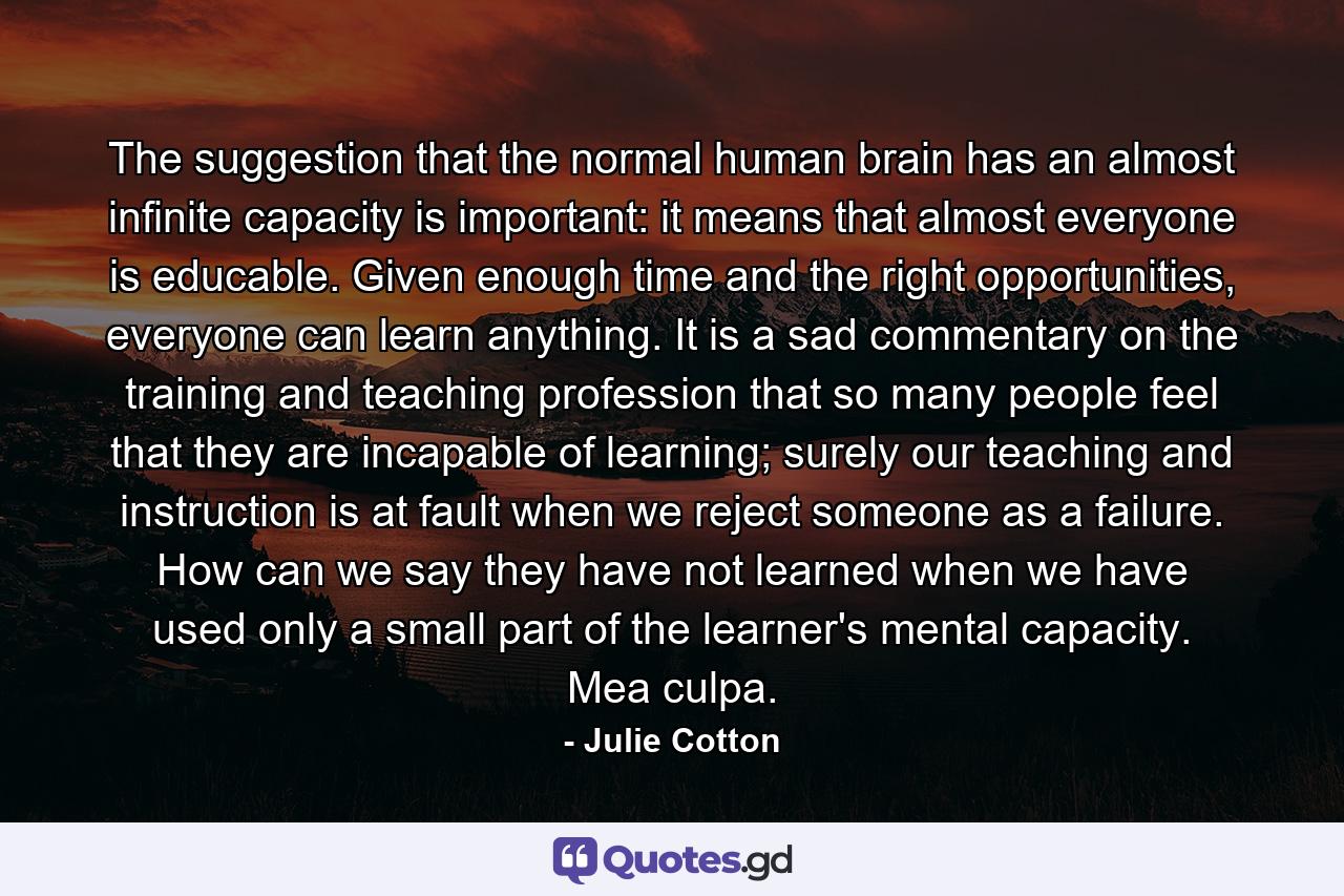 The suggestion that the normal human brain has an almost infinite capacity is important: it means that almost everyone is educable. Given enough time and the right opportunities, everyone can learn anything. It is a sad commentary on the training and teaching profession that so many people feel that they are incapable of learning; surely our teaching and instruction is at fault when we reject someone as a failure. How can we say they have not learned when we have used only a small part of the learner's mental capacity. Mea culpa. - Quote by Julie Cotton