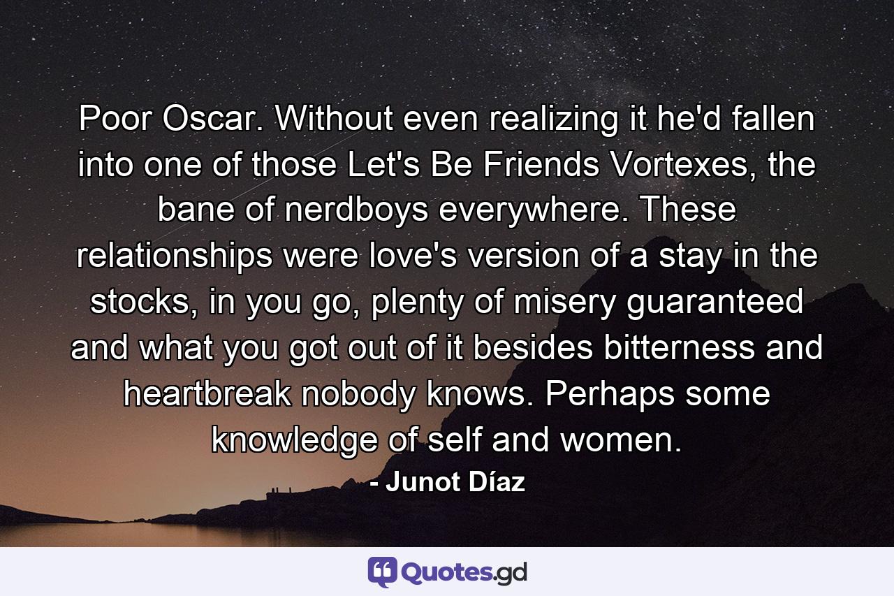 Poor Oscar. Without even realizing it he'd fallen into one of those Let's Be Friends Vortexes, the bane of nerdboys everywhere. These relationships were love's version of a stay in the stocks, in you go, plenty of misery guaranteed and what you got out of it besides bitterness and heartbreak nobody knows. Perhaps some knowledge of self and women. - Quote by Junot Díaz