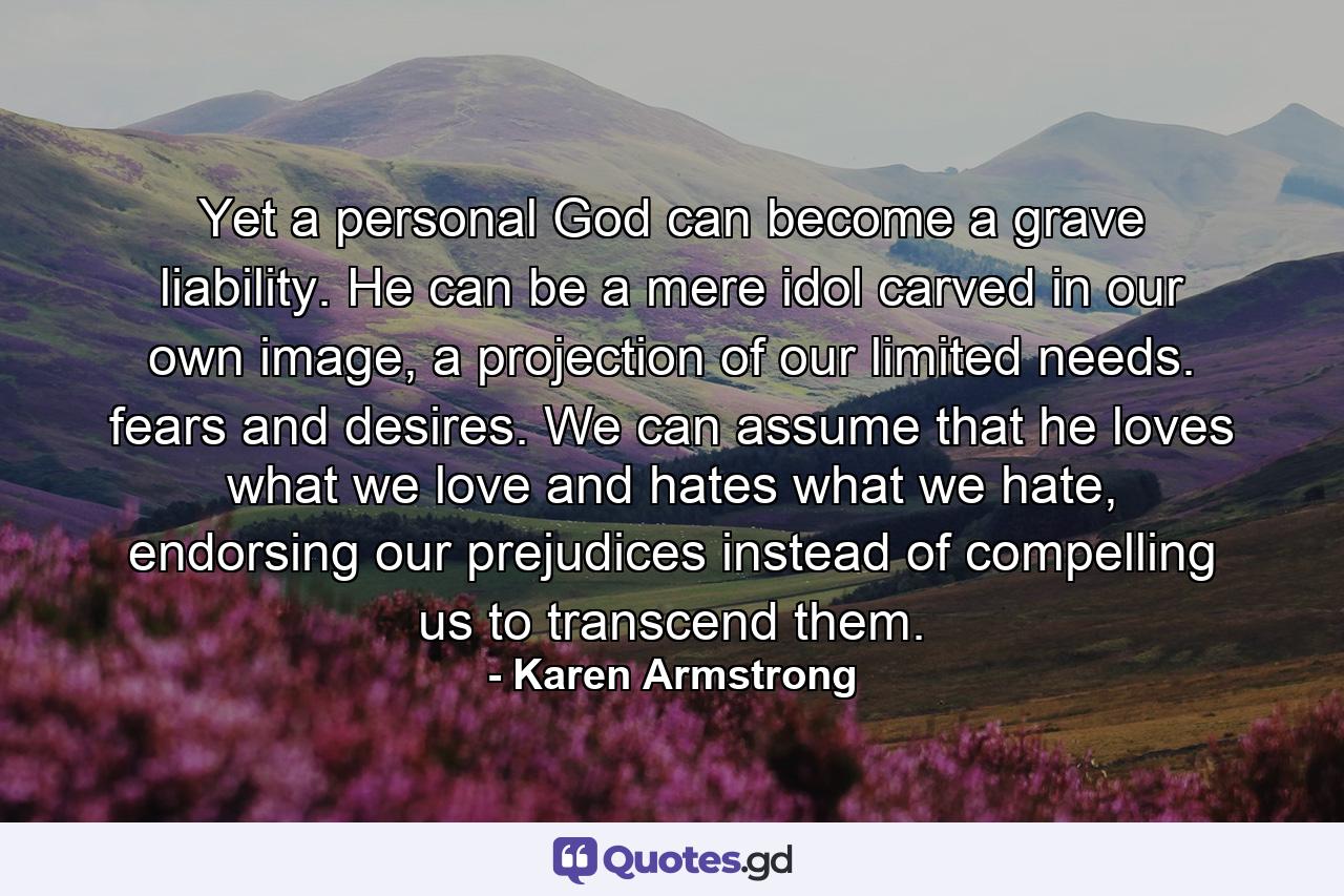 Yet a personal God can become a grave liability. He can be a mere idol carved in our own image, a projection of our limited needs. fears and desires. We can assume that he loves what we love and hates what we hate, endorsing our prejudices instead of compelling us to transcend them. - Quote by Karen Armstrong