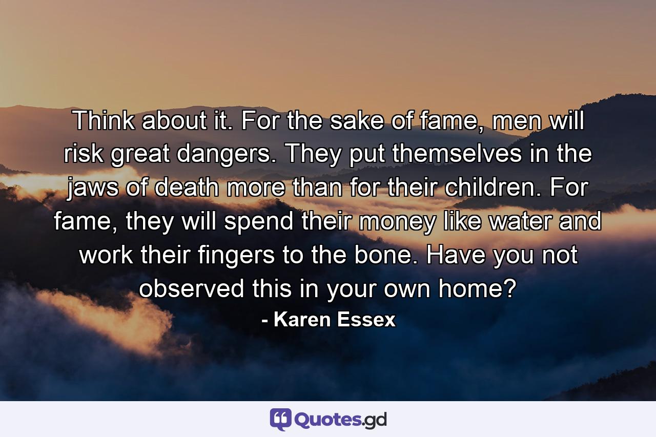 Think about it. For the sake of fame, men will risk great dangers. They put themselves in the jaws of death more than for their children. For fame, they will spend their money like water and work their fingers to the bone. Have you not observed this in your own home? - Quote by Karen Essex