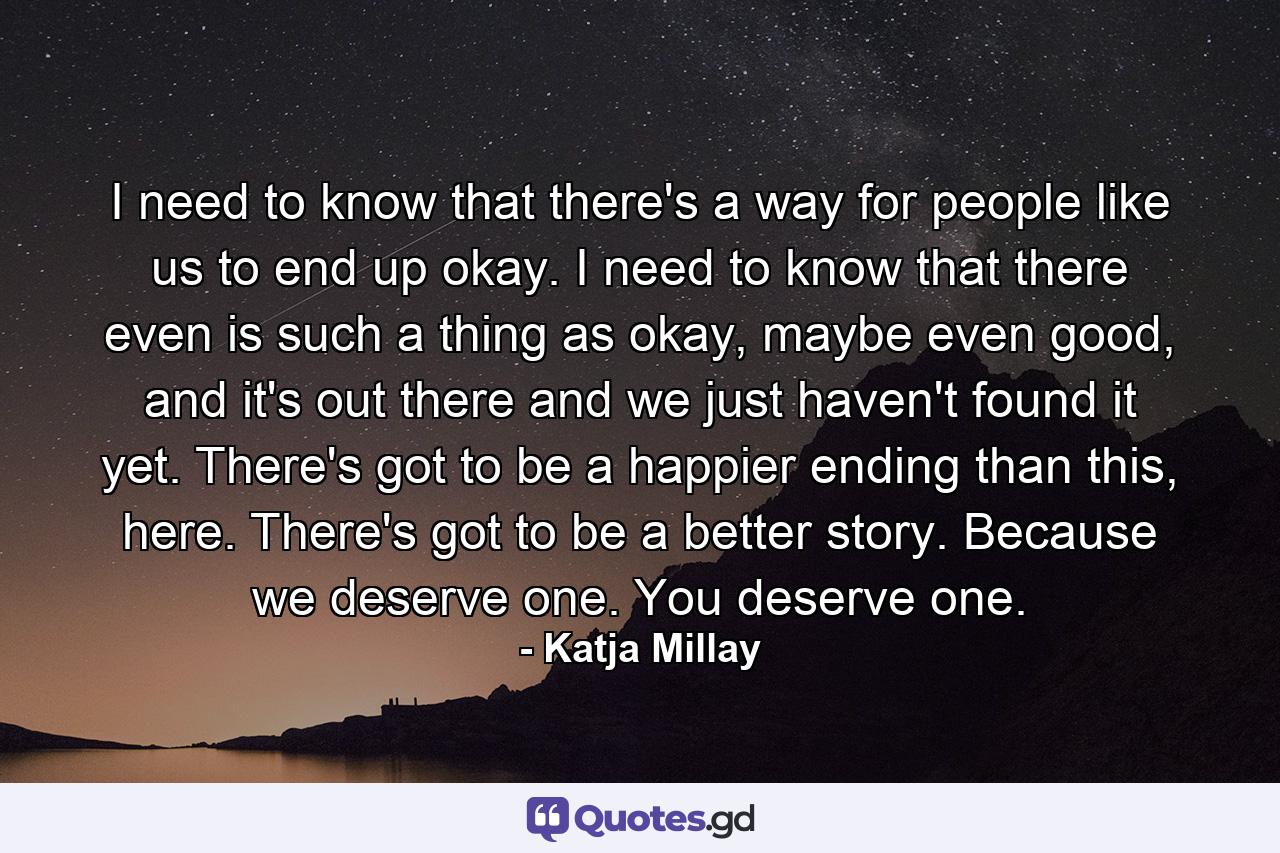 I need to know that there's a way for people like us to end up okay. I need to know that there even is such a thing as okay, maybe even good, and it's out there and we just haven't found it yet. There's got to be a happier ending than this, here. There's got to be a better story. Because we deserve one. You deserve one. - Quote by Katja Millay