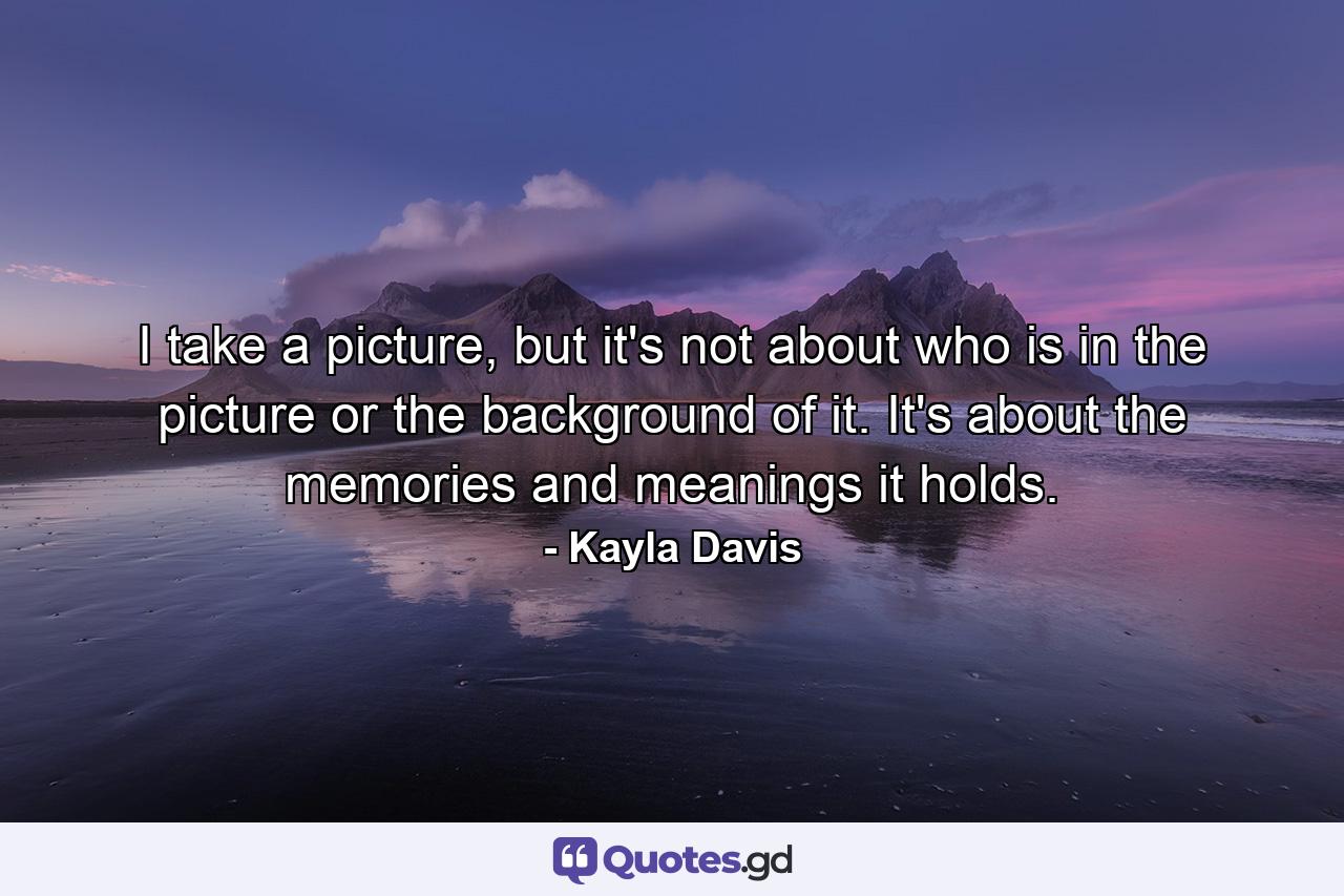 I take a picture, but it's not about who is in the picture or the background of it. It's about the memories and meanings it holds. - Quote by Kayla Davis