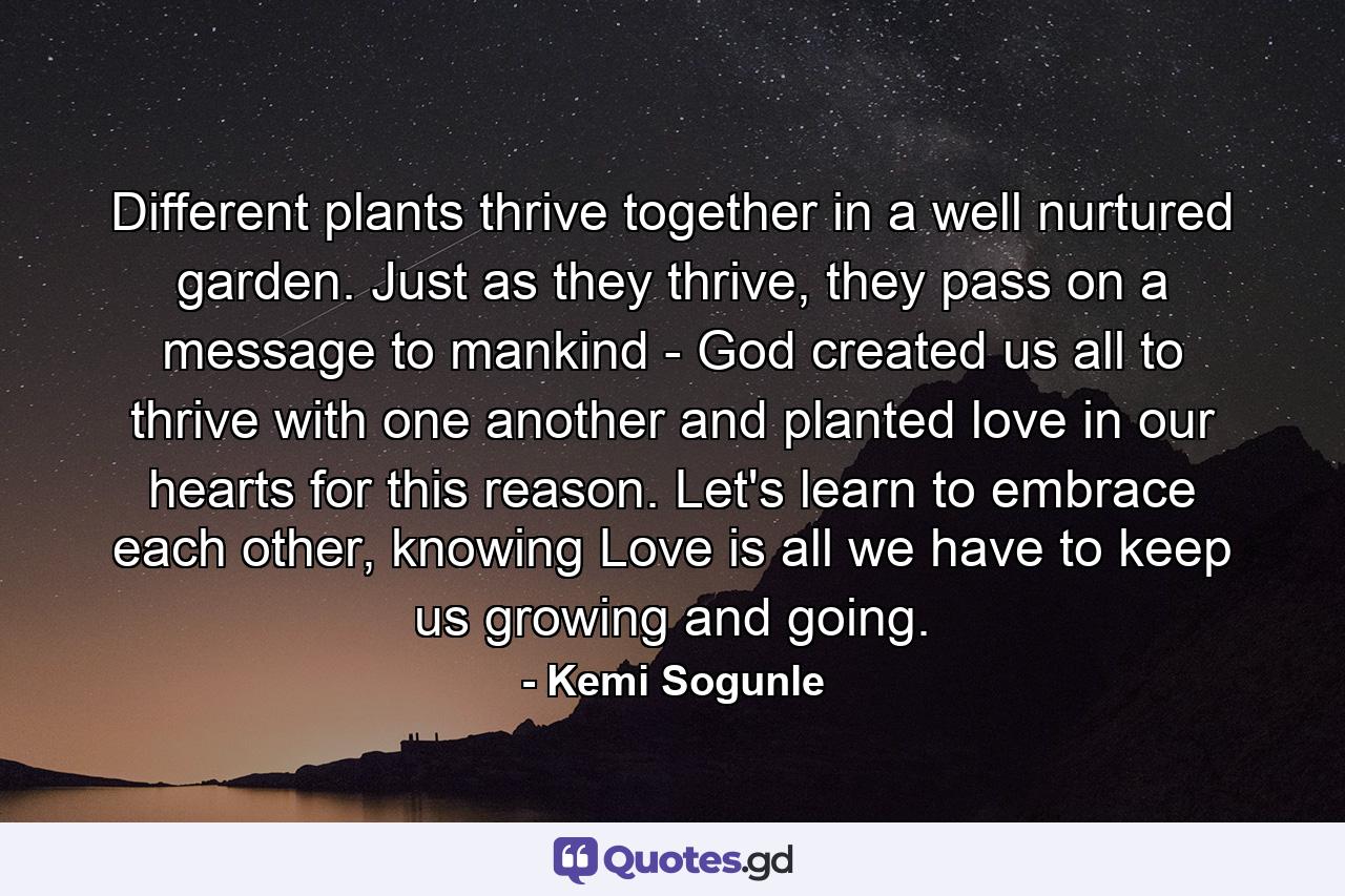 Different plants thrive together in a well nurtured garden. Just as they thrive, they pass on a message to mankind - God created us all to thrive with one another and planted love in our hearts for this reason. Let's learn to embrace each other, knowing Love is all we have to keep us growing and going. - Quote by Kemi Sogunle