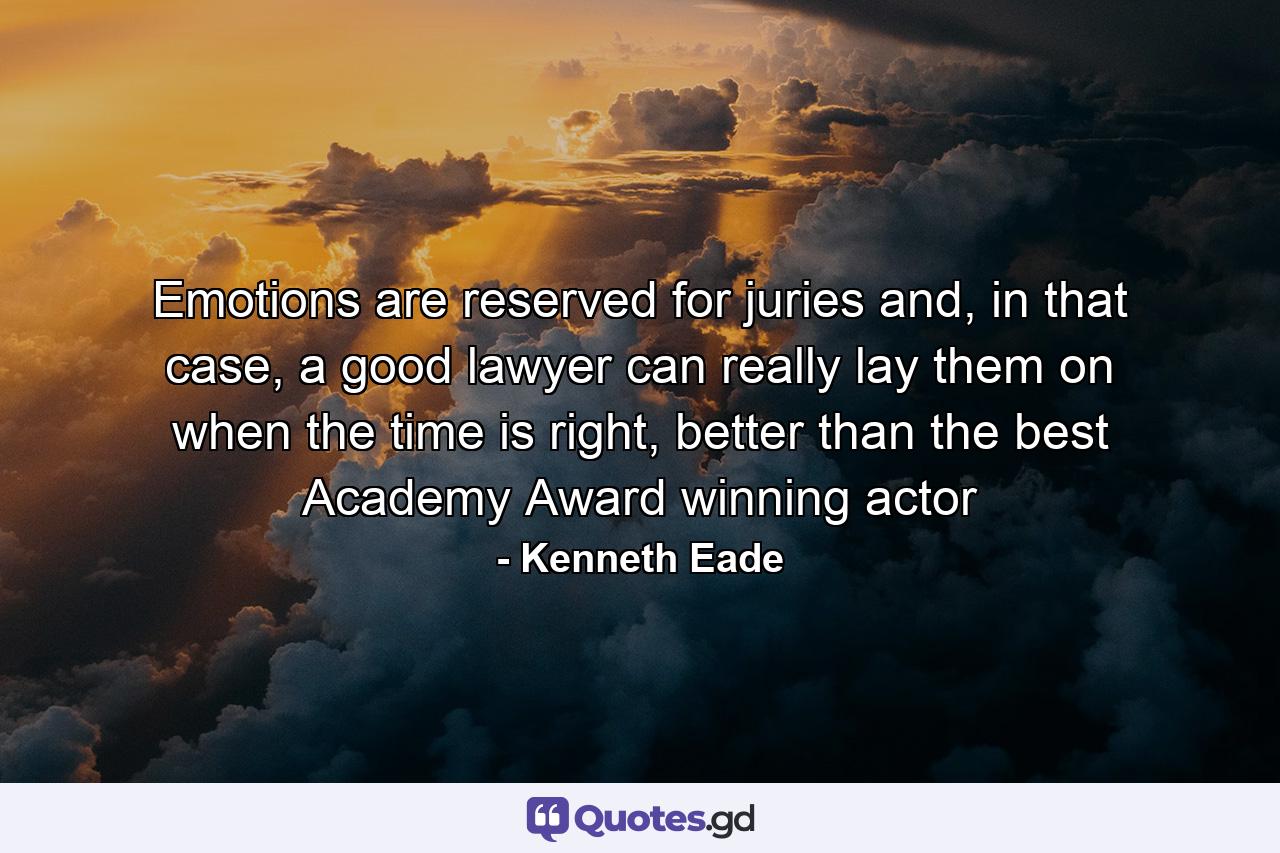 Emotions are reserved for juries and, in that case, a good lawyer can really lay them on when the time is right, better than the best Academy Award winning actor - Quote by Kenneth Eade