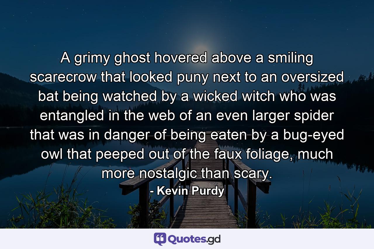 A grimy ghost hovered above a smiling scarecrow that looked puny next to an oversized bat being watched by a wicked witch who was entangled in the web of an even larger spider that was in danger of being eaten by a bug-eyed owl that peeped out of the faux foliage, much more nostalgic than scary. - Quote by Kevin Purdy