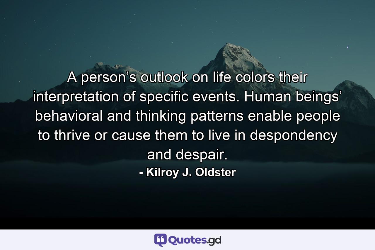 A person’s outlook on life colors their interpretation of specific events. Human beings’ behavioral and thinking patterns enable people to thrive or cause them to live in despondency and despair. - Quote by Kilroy J. Oldster