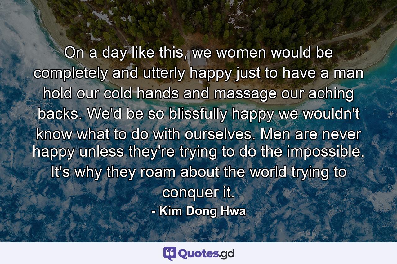 On a day like this, we women would be completely and utterly happy just to have a man hold our cold hands and massage our aching backs. We'd be so blissfully happy we wouldn't know what to do with ourselves. Men are never happy unless they're trying to do the impossible. It's why they roam about the world trying to conquer it. - Quote by Kim Dong Hwa