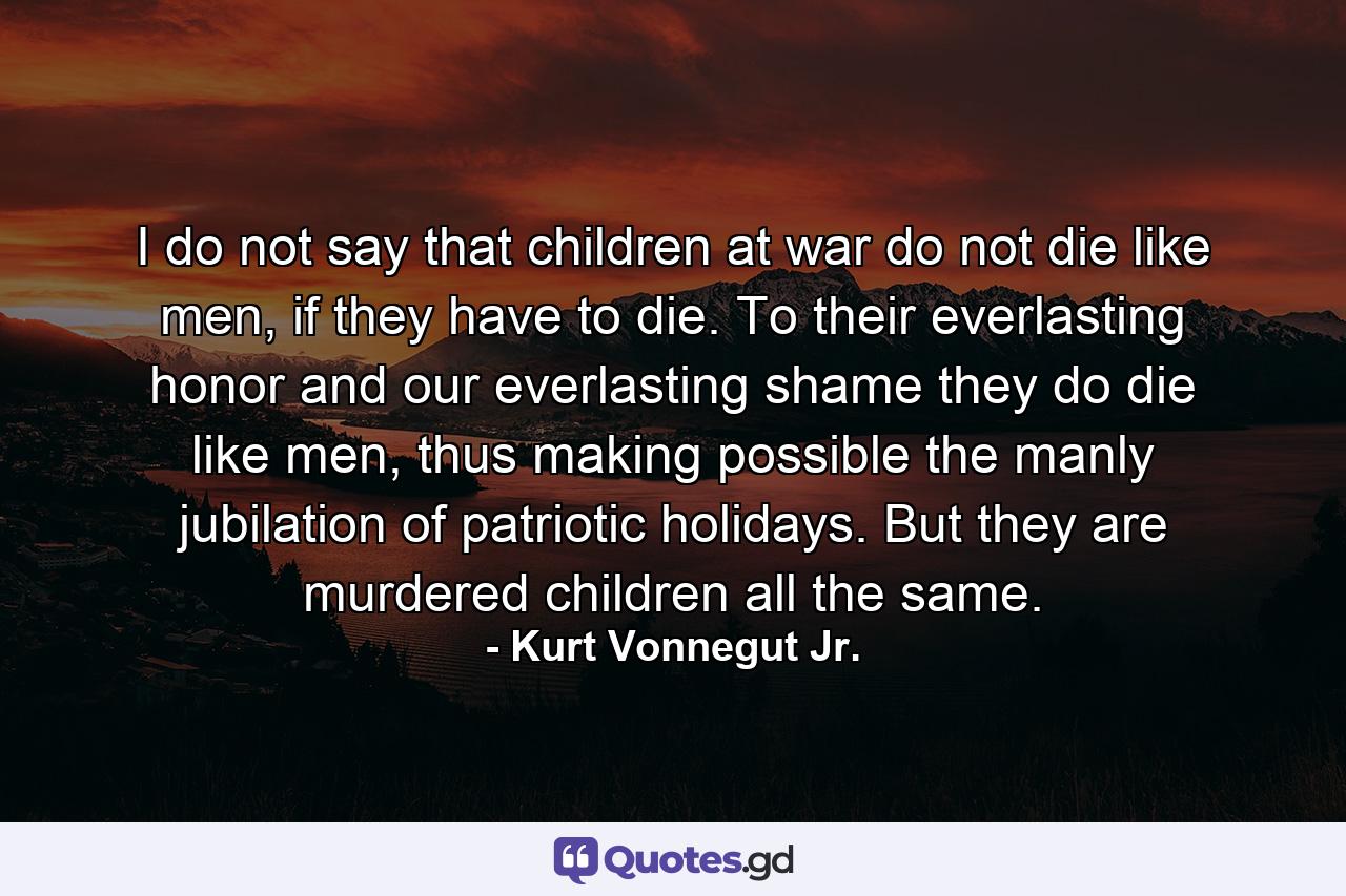 I do not say that children at war do not die like men, if they have to die. To their everlasting honor and our everlasting shame they do die like men, thus making possible the manly jubilation of patriotic holidays. But they are murdered children all the same. - Quote by Kurt Vonnegut Jr.