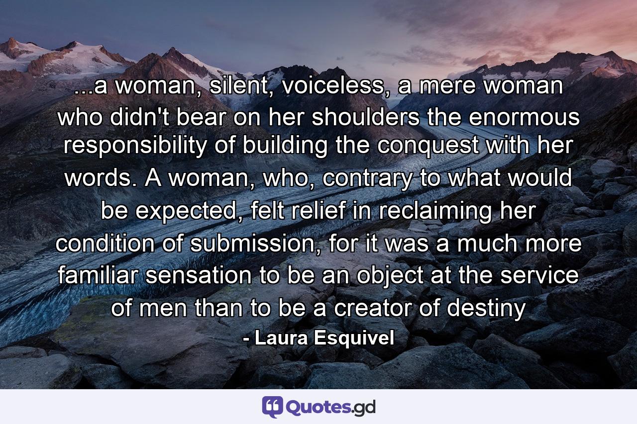 ...a woman, silent, voiceless, a mere woman who didn't bear on her shoulders the enormous responsibility of building the conquest with her words. A woman, who, contrary to what would be expected, felt relief in reclaiming her condition of submission, for it was a much more familiar sensation to be an object at the service of men than to be a creator of destiny - Quote by Laura Esquivel