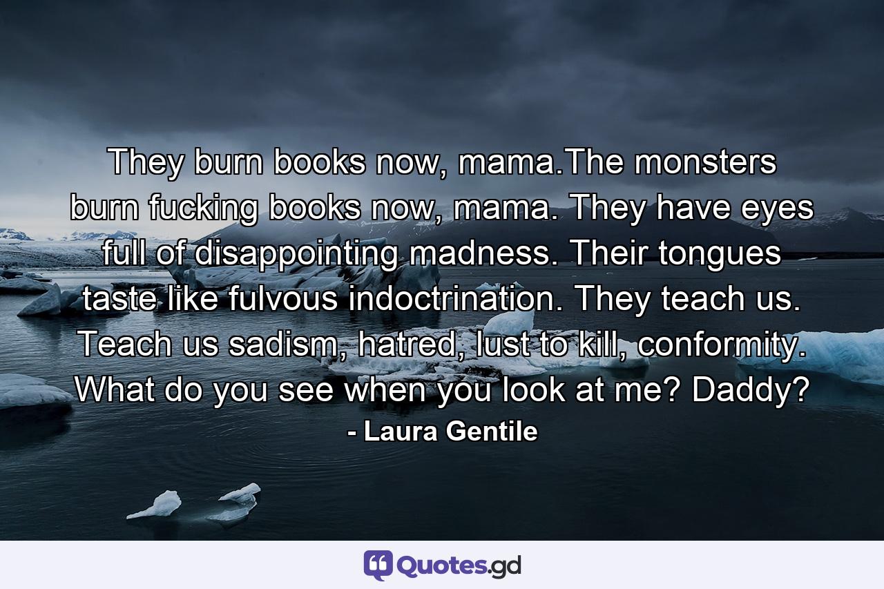 They burn books now, mama.The monsters burn fucking books now, mama. They have eyes full of disappointing madness. Their tongues taste like fulvous indoctrination. They teach us. Teach us sadism, hatred, lust to kill, conformity. What do you see when you look at me? Daddy? - Quote by Laura Gentile