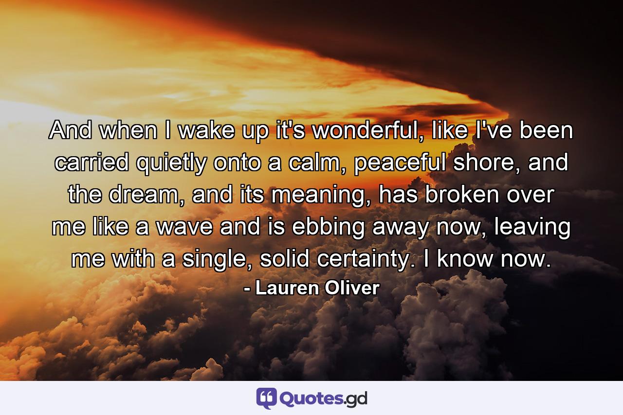 And when I wake up it's wonderful, like I've been carried quietly onto a calm, peaceful shore, and the dream, and its meaning, has broken over me like a wave and is ebbing away now, leaving me with a single, solid certainty. I know now. - Quote by Lauren Oliver