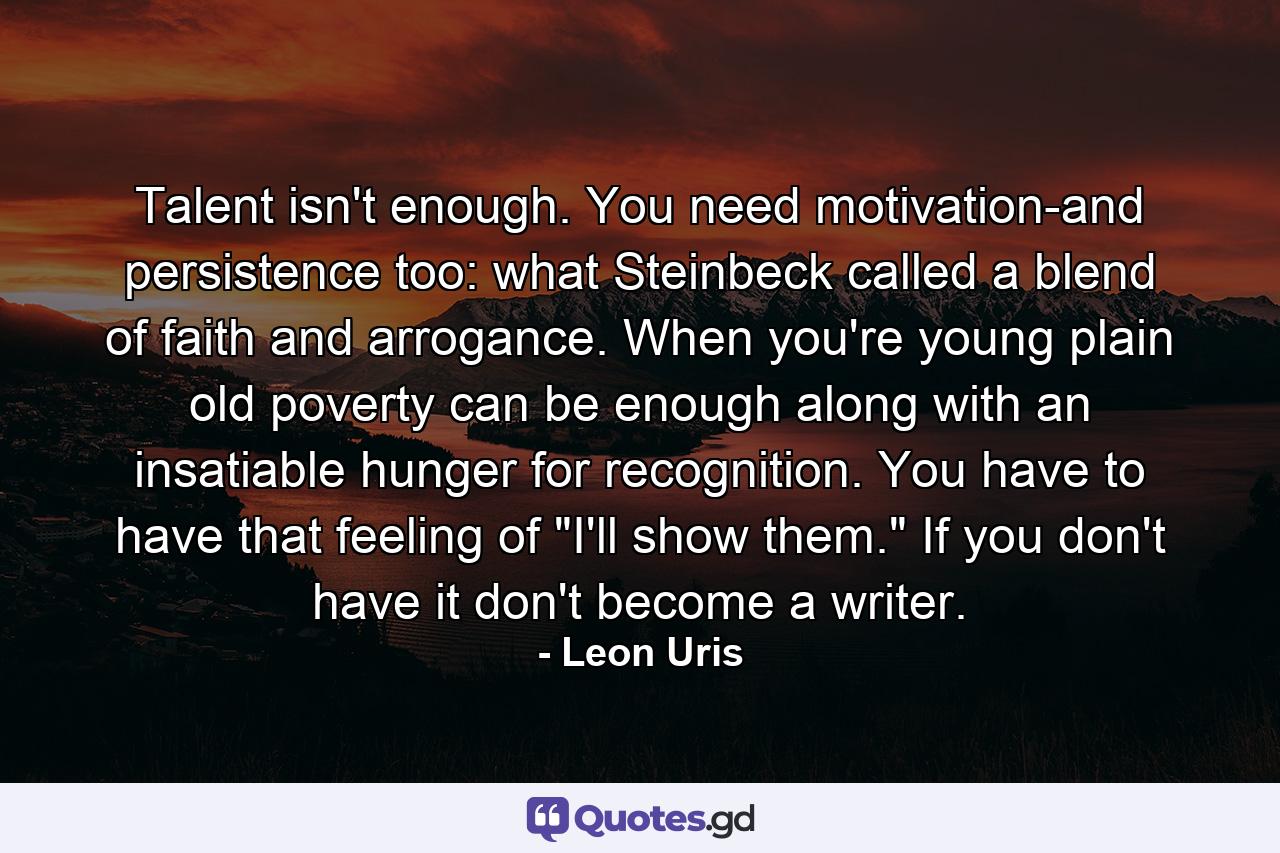 Talent isn't enough. You need motivation-and persistence  too: what Steinbeck called a blend of faith and arrogance. When you're young  plain old poverty can be enough  along with an insatiable hunger for recognition. You have to have that feeling of 