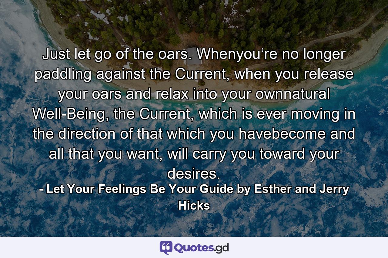 Just let go of the oars. Whenyou‘re no longer paddling against the Current, when you release your oars and relax into your ownnatural Well-Being, the Current, which is ever moving in the direction of that which you havebecome and all that you want, will carry you toward your desires. - Quote by Let Your Feelings Be Your Guide by Esther and Jerry Hicks