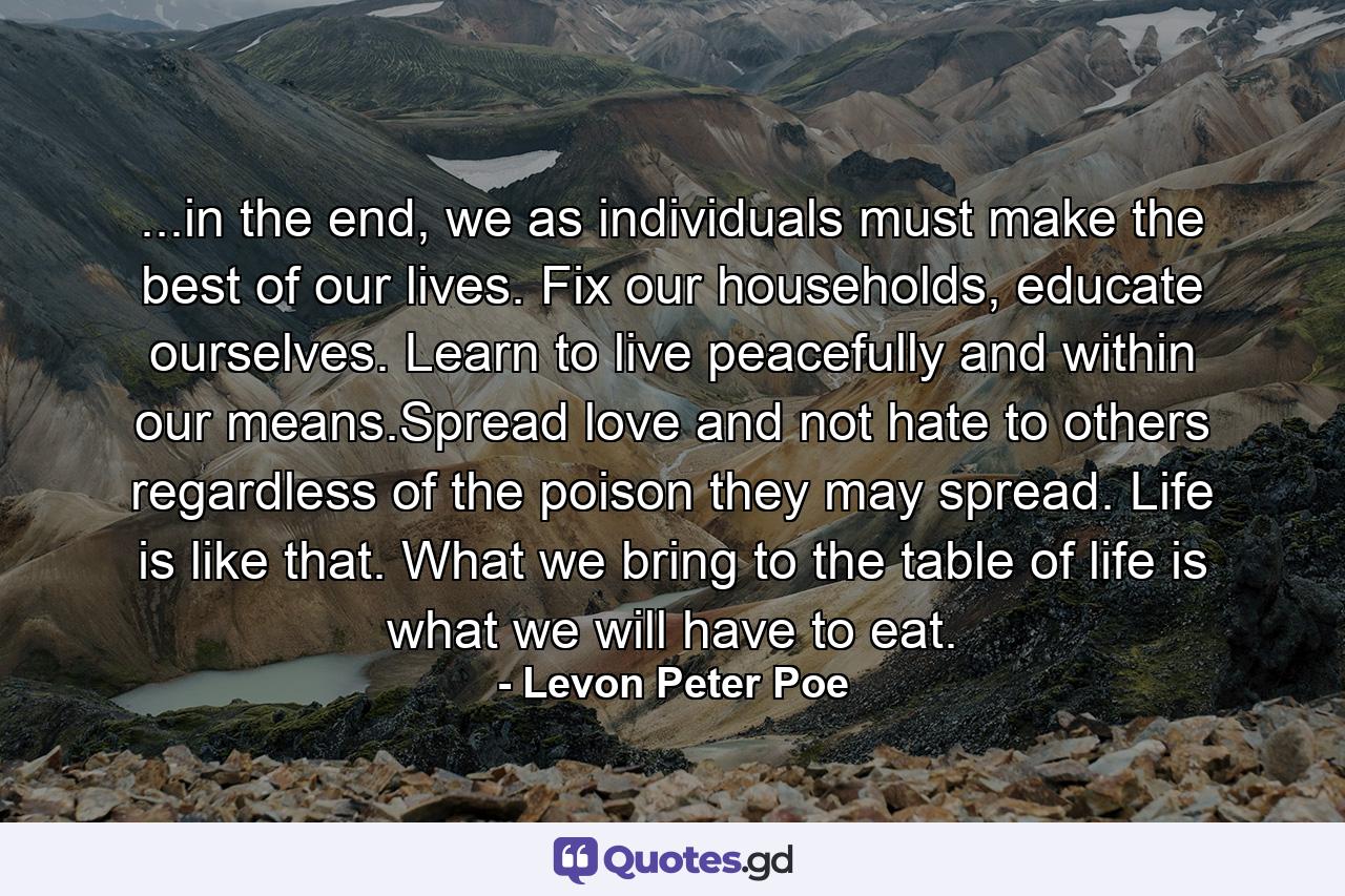 ...in the end, we as individuals must make the best of our lives. Fix our households, educate ourselves. Learn to live peacefully and within our means.Spread love and not hate to others regardless of the poison they may spread. Life is like that. What we bring to the table of life is what we will have to eat. - Quote by Levon Peter Poe