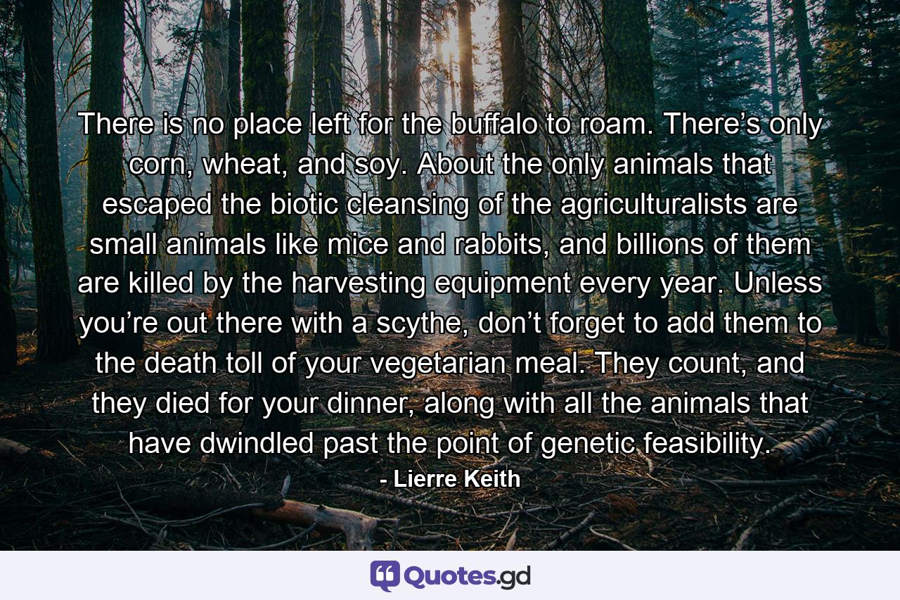 There is no place left for the buffalo to roam. There’s only corn, wheat, and soy. About the only animals that escaped the biotic cleansing of the agriculturalists are small animals like mice and rabbits, and billions of them are killed by the harvesting equipment every year. Unless you’re out there with a scythe, don’t forget to add them to the death toll of your vegetarian meal. They count, and they died for your dinner, along with all the animals that have dwindled past the point of genetic feasibility. - Quote by Lierre Keith