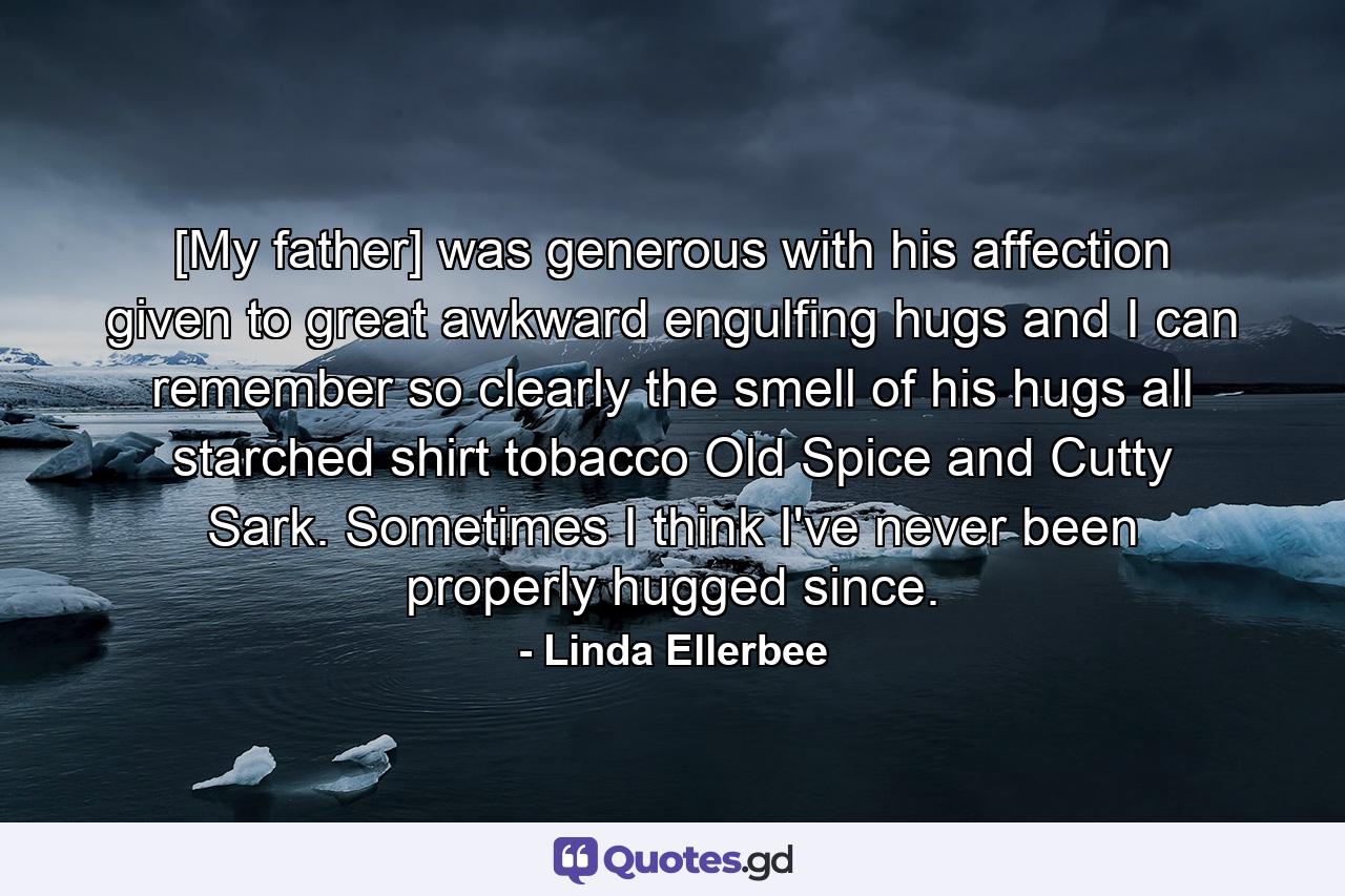 [My father] was generous with his affection  given to great  awkward  engulfing hugs  and I can remember so clearly the smell of his hugs  all starched shirt  tobacco  Old Spice  and Cutty Sark. Sometimes I think I've never been properly hugged since. - Quote by Linda Ellerbee