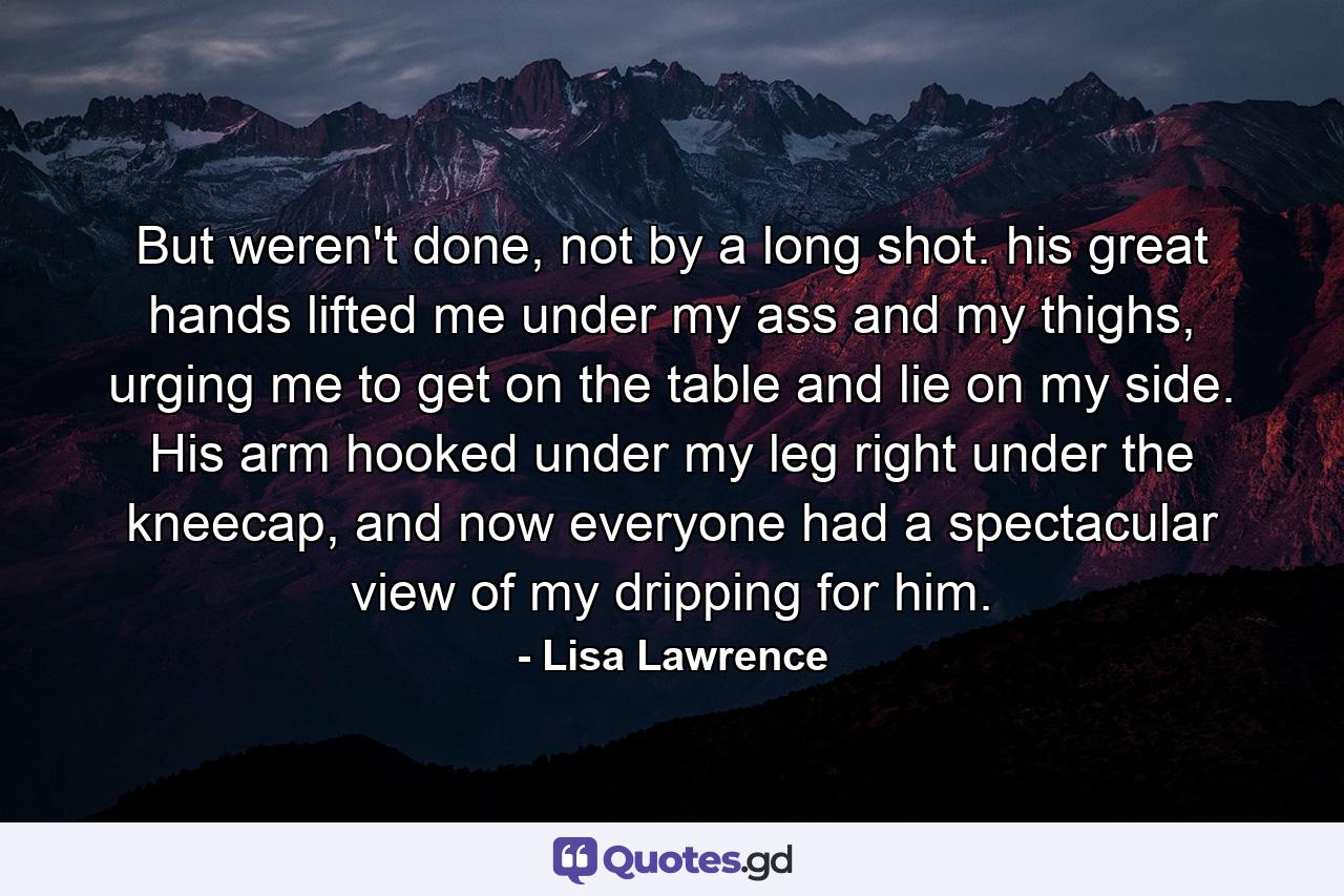 But weren't done, not by a long shot. his great hands lifted me under my ass and my thighs, urging me to get on the table and lie on my side. His arm hooked under my leg right under the kneecap, and now everyone had a spectacular view of my dripping for him. - Quote by Lisa Lawrence