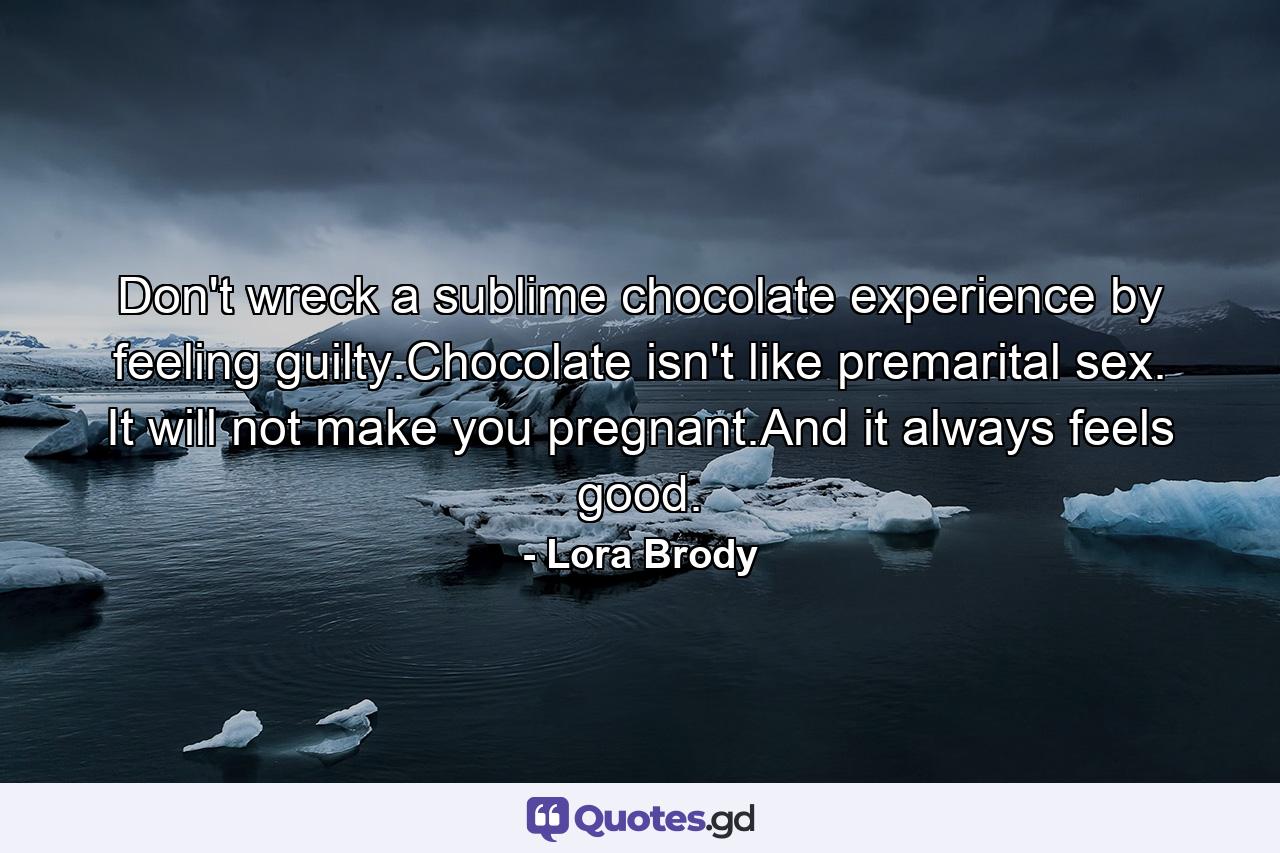 Don't wreck a sublime chocolate experience by feeling guilty.Chocolate isn't like premarital sex. It will not make you pregnant.And it always feels good. - Quote by Lora Brody