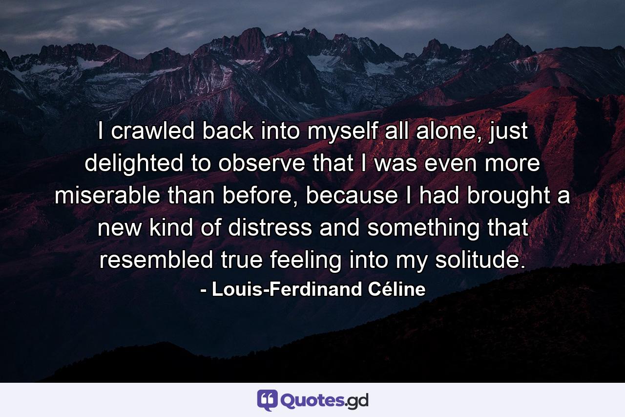 I crawled back into myself all alone, just delighted to observe that I was even more miserable than before, because I had brought a new kind of distress and something that resembled true feeling into my solitude. - Quote by Louis-Ferdinand Céline