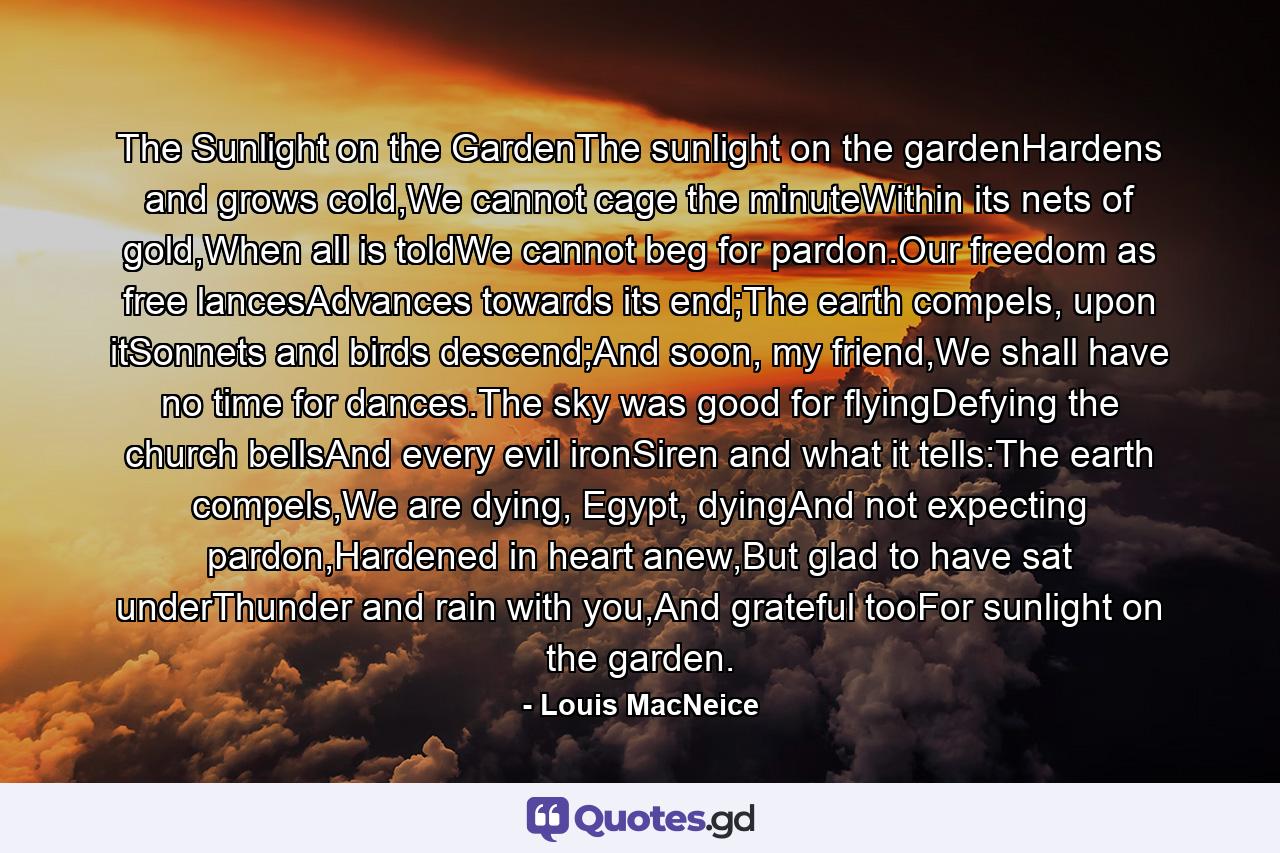 The Sunlight on the GardenThe sunlight on the gardenHardens and grows cold,We cannot cage the minuteWithin its nets of gold,When all is toldWe cannot beg for pardon.Our freedom as free lancesAdvances towards its end;The earth compels, upon itSonnets and birds descend;And soon, my friend,We shall have no time for dances.The sky was good for flyingDefying the church bellsAnd every evil ironSiren and what it tells:The earth compels,We are dying, Egypt, dyingAnd not expecting pardon,Hardened in heart anew,But glad to have sat underThunder and rain with you,And grateful tooFor sunlight on the garden. - Quote by Louis MacNeice