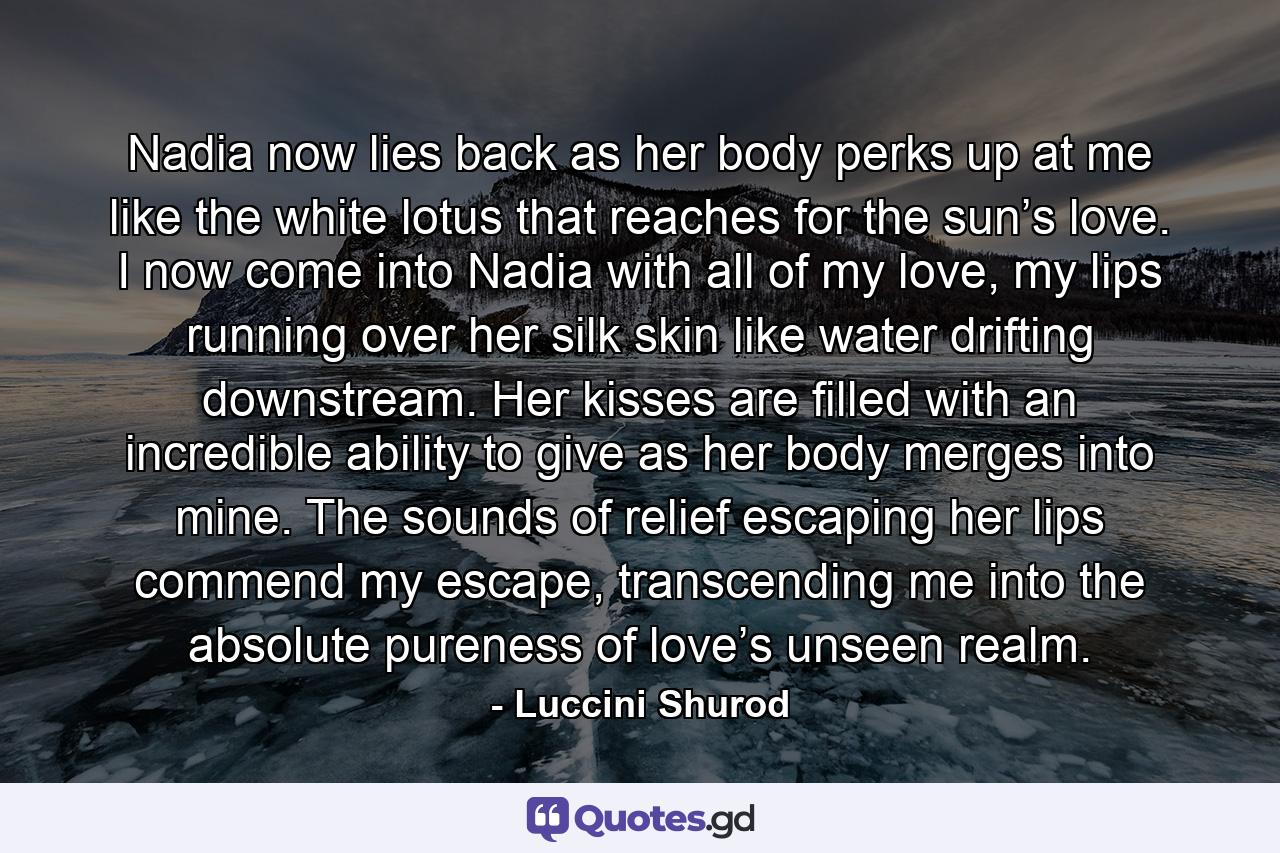 Nadia now lies back as her body perks up at me like the white lotus that reaches for the sun’s love. I now come into Nadia with all of my love, my lips running over her silk skin like water drifting downstream. Her kisses are filled with an incredible ability to give as her body merges into mine. The sounds of relief escaping her lips commend my escape, transcending me into the absolute pureness of love’s unseen realm. - Quote by Luccini Shurod