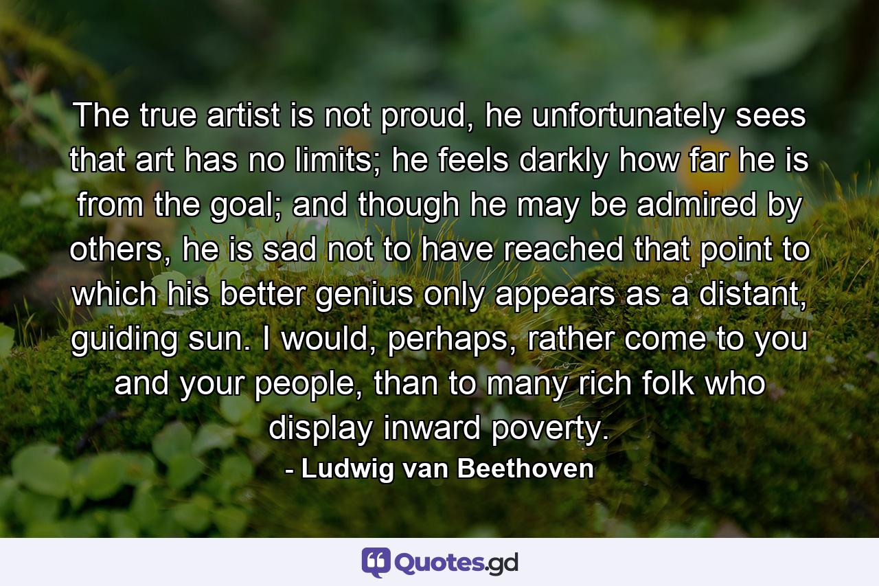 The true artist is not proud, he unfortunately sees that art has no limits; he feels darkly how far he is from the goal; and though he may be admired by others, he is sad not to have reached that point to which his better genius only appears as a distant, guiding sun. I would, perhaps, rather come to you and your people, than to many rich folk who display inward poverty. - Quote by Ludwig van Beethoven