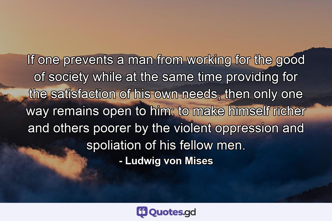 If one prevents a man from working for the good of society while at the same time providing for the satisfaction of his own needs, then only one way remains open to him: to make himself richer and others poorer by the violent oppression and spoliation of his fellow men. - Quote by Ludwig von Mises