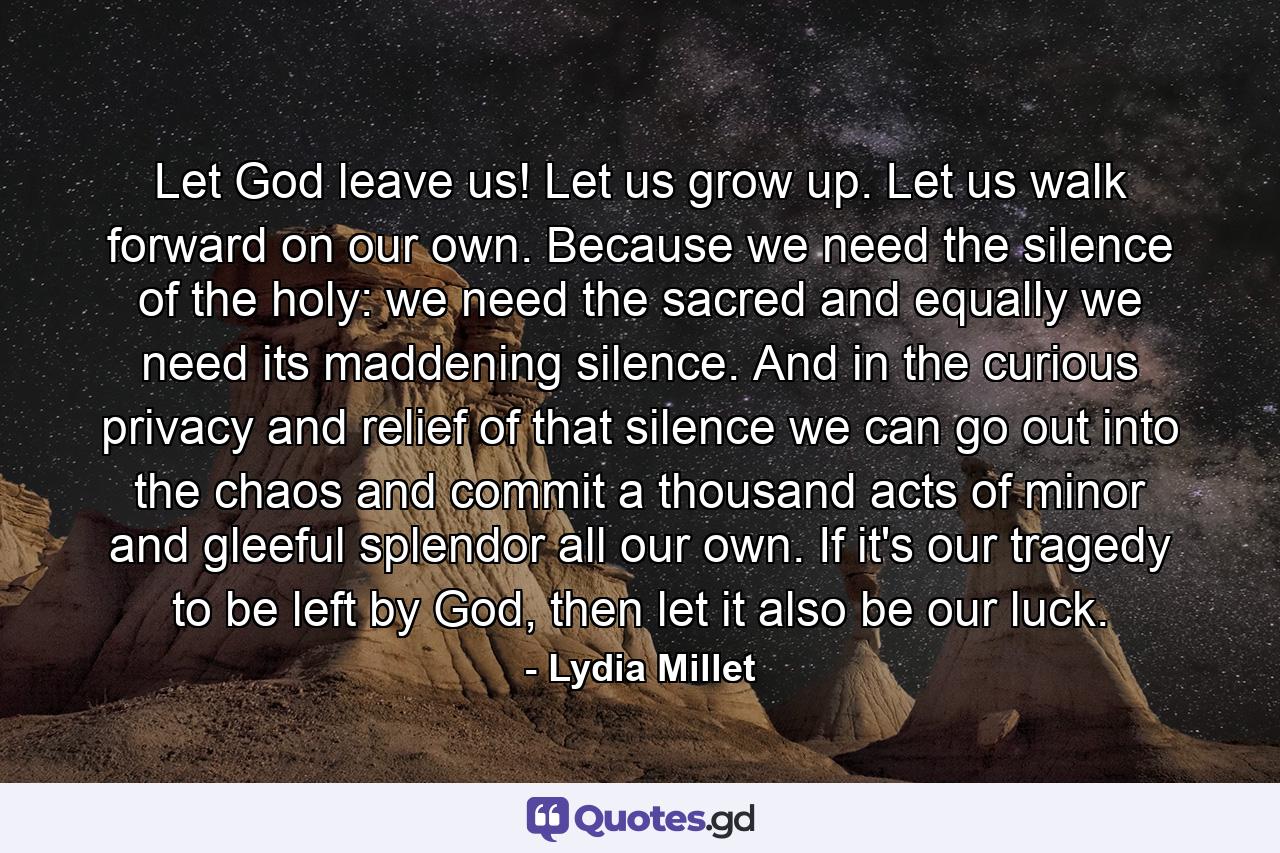 Let God leave us! Let us grow up. Let us walk forward on our own. Because we need the silence of the holy: we need the sacred and equally we need its maddening silence. And in the curious privacy and relief of that silence we can go out into the chaos and commit a thousand acts of minor and gleeful splendor all our own. If it's our tragedy to be left by God, then let it also be our luck. - Quote by Lydia Millet