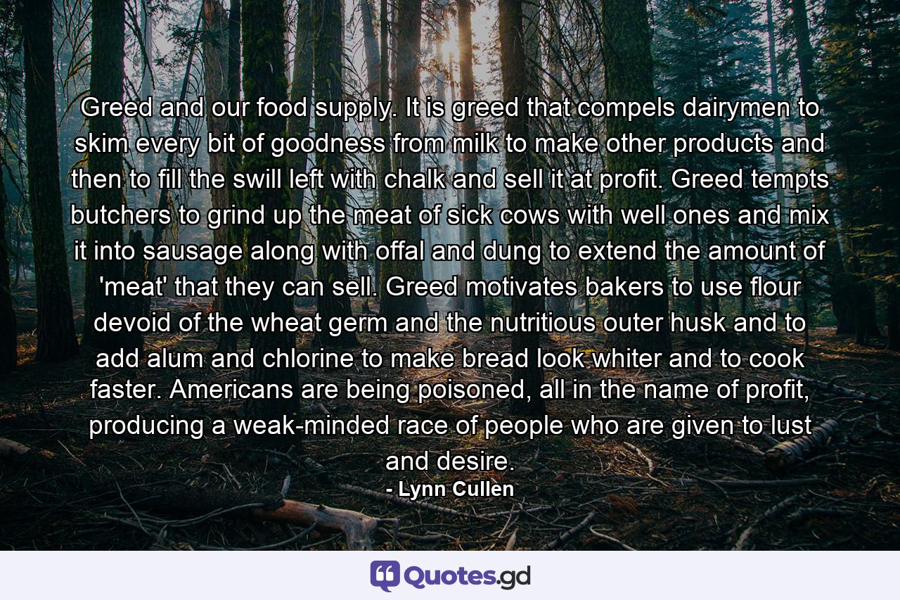 Greed and our food supply. It is greed that compels dairymen to skim every bit of goodness from milk to make other products and then to fill the swill left with chalk and sell it at profit. Greed tempts butchers to grind up the meat of sick cows with well ones and mix it into sausage along with offal and dung to extend the amount of 'meat' that they can sell. Greed motivates bakers to use flour devoid of the wheat germ and the nutritious outer husk and to add alum and chlorine to make bread look whiter and to cook faster. Americans are being poisoned, all in the name of profit, producing a weak-minded race of people who are given to lust and desire. - Quote by Lynn Cullen