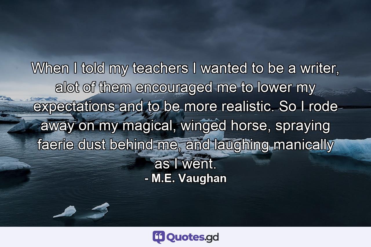 When I told my teachers I wanted to be a writer, alot of them encouraged me to lower my expectations and to be more realistic. So I rode away on my magical, winged horse, spraying faerie dust behind me, and laughing manically as I went. - Quote by M.E. Vaughan